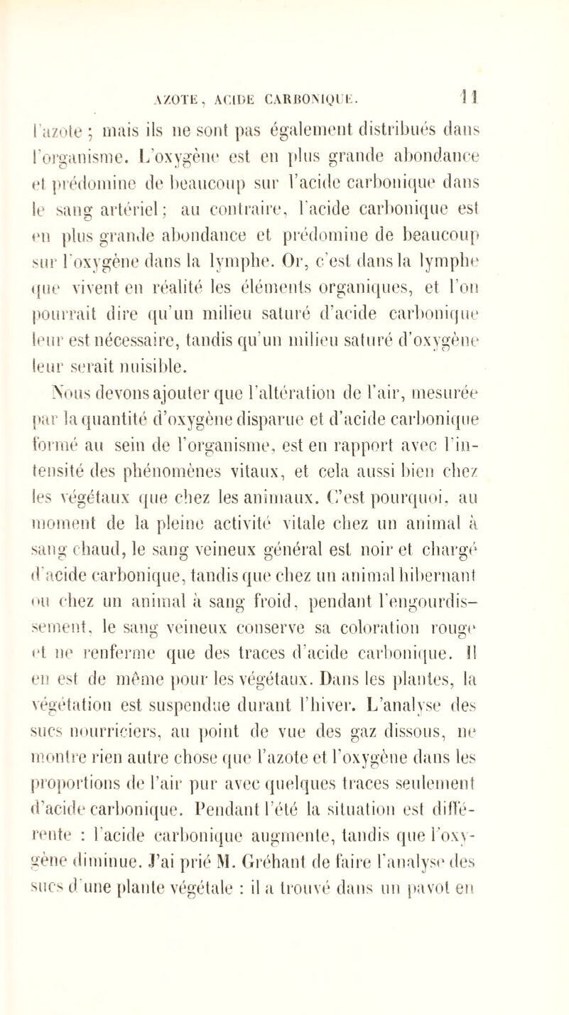 \ZOTE, ACIDE CARBONIQUE. 1 ] l'azote ; mais ils ne sont pas également distribués dans l'organisme. L’oxygène est en plus grande abondance et prédomine de beaucoup sur l’acide carbonique dans le sang artériel ; au contraire, l'acide carbonique est en plus grande abondance et prédomine de beaucoup sur l’oxygène dans la lymphe. Or, c’est dans la lymphe que vivent en réalité les éléments organiques, et l’on pourrait dire qu’un milieu saturé d’acide carbonique leur est nécessaire, tandis qu’un milieu saturé d’oxygène leur serait nuisible. Nous devons ajouter que l’altération de l’air, mesurée par la quantité d’oxygène disparue et d’acide carbonique formé au sein de l’organisme, est en rapport avec l’in¬ tensité des phénomènes vitaux, et cela aussi bien chez les végétaux que chez les animaux. C’est pourquoi, au moment de la pleine activité vitale chez un animal à sang chaud, le sang veineux général est noir et chargé* d’acide carbonique, tandis que chez un animal hibernant ou chez un animal à sang froid, pendant l’engourdis¬ sement, le sam*- veineux conserve sa coloration roime o o et ne renferme que des traces d’acide carbonique, il en est de même pour les végétaux. Dans les plantes, la végétation est suspendue durant l’hiver. L’analyse des sucs nourriciers, au point de vue des gaz dissous, ne montre rien autre chose que l’azote et l’oxygène dans les proportions de l’air pur avec quelques traces seulement d’acide carbonique. Pendant l’été la situation est diffé¬ rente : l’acide carbonique augmente, tandis que l’oxy¬ gène diminue. J’ai prié M. Gréhant de faire l’analyse des sucs d une plante végétale : il a trouvé dans un pavot eu