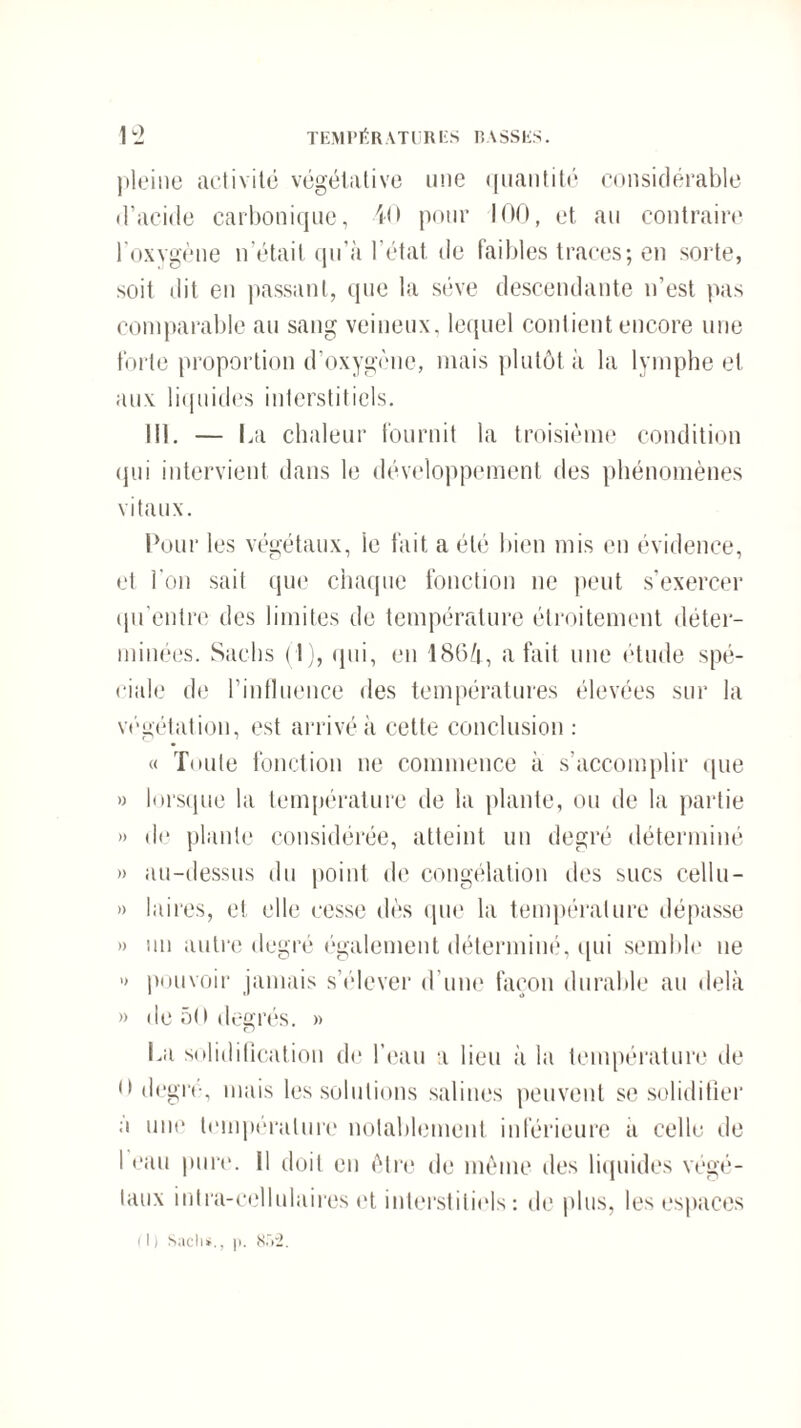 pleine activité végétative une quantité considérable d’acide carbonique, 40 pour 100, et au contraire l’oxygène n’était qu’à l’état de faibles traces; en sorte, soit dit en passant, que la sève descendante n’est pas comparable au sang veineux, lequel contient encore une forte proportion d’oxygène, mais plutôt à la lymphe et aux liquides interstitiels. II). — La chaleur fournit la troisième condition qui intervient dans le développement des phénomènes vitaux. Pour les végétaux, le fait a été bien mis en évidence, et l'on sait que chaque fonction ne peut s’exercer qu'entre des limites de température étroitement déter¬ minées. Sachs (1), qui, en 1864, a fait une étude spé¬ ciale de l’influence des températures élevées sur la végétation, est arrivé à cette conclusion : « Toute fonction ne commence à s’accomplir que » lorsque la température de la plante, ou de la partie » de plante considérée, atteint un degré déterminé » au-dessus du point de congélation des sucs cellu- » Inires, et elle cesse dès que la température dépasse » un autre degré également déterminé, qui semble ne » pouvoir jamais s’élever d'une façon durable au delà » de 50 degrés. » La solidification de l’eau a lieu à la température de <► degré, mais les solutions salines peuvent se solidifier a une température notablement inférieure a celle de 1 eau pure. Il doit en être de même des liquides végé¬ taux intra-cellulaires et interstitiels: de plus, les espaces (!) Sacli*., p. 852.