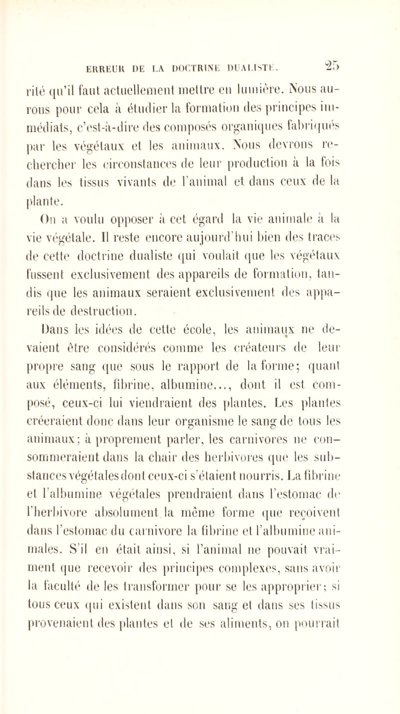 ERREUR DE LA DOCTRINE DUALISTE. “2.> rilé qu’il faut actuellement mettre eu lumière. Nous au¬ rons pour cela à étudier la formation des principes im¬ médiats, c’est-à-dire des composés organiques fabriqués par les végétaux et les animaux. Nous devrons re¬ chercher les circonstances de leur production à la fois dans les tissus vivants de l’animal et dans ceux de la plante. On a voulu opposer à cet égard la vie animale h la vie végétale. Il reste encore aujourd’hui bien des traces de cette doctrine dualiste qui voulait que les végétaux fussent exclusivement des appareils de formation, tau¬ dis que les animaux seraient exclusivement des appa¬ reils de destruction. Dans les idées de cette école, les animaux ne de- vaient être considérés comme les créateurs de leur propre sang que sous le rapport de la forme; quant aux éléments, fibrine, albumine..., dont il est com¬ posé, ceux-ci lui viendraient des plantes. Les piaules créeraient donc dans leur organisme le sam? de tous les animaux; à proprement parler, les carnivores ne con¬ sommeraient dans la chair des herbivores que les sub¬ stances végétales dont ceux-ci s’étaient nourris. La fibrine et l’albumine végétales prendraient dans l’estomac de l'herbivore absolument la même forme que reçoivent dans l’estomac du carnivore la fibrine et l’albumine ani¬ males. S'il en était ainsi, si l’animal ne pouvait vrai¬ ment que recevoir des principes complexes, sans avoir la faculté de les transformer pour se les approprier; si tous ceux qui existent dans son sang et dans ses tissus provenaient des plantes et de ses aliments, on pourrait