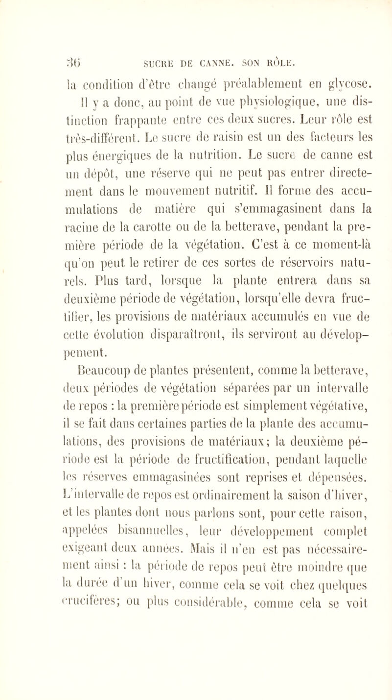 :}(> SUCRE DK CANNE. SON ROLE. la condition d’ôtrc changé préalablement en glycose. Il y a donc, au point de vue physiologique, une dis¬ tinction frappante entre ces deux sucres. Leur rôle est très-différent. Le sucre de raisin est un des facteurs les plus énergiques de la nutrition. Le sucre de canne est un dépôt, une réserve qui ne peut pas entrer directe¬ ment dans le mouvement nutritif. 11 forme des accu¬ mulations de matière qui s’emmagasinent dans la racine de la carotte ou de la betterave, pendant la pre¬ mière période de la végétation. C’est à ce moment-là qu'on peut le retirer de ces sortes de réservoirs natu¬ rels. Plus tard, lorsque la plante entrera dans sa deuxième période de végétation, lorsqu’elle devra fruc¬ tifier, les provisions de matériaux accumulés en vue de cette évolution disparaîtront, ils serviront au dévelop¬ pement. Beaucoup de plantes présentent, comme la betterave, deux périodes de végétation séparées par un intervalle de repos : la première période est simplement végétative, il se fait dans certaines parties de la plante des accumu¬ lations, des provisions de matériaux; la deuxième pé¬ riode est la période de fructification, pendant laquelle les réserves emmagasinées sont reprises et dépensées. L’intervalle de repos est ordinairement la saison d’hiver, et les plantes dont nous parlons sont, pour cette raison, appelées bisannuelles, leur développement complet exigeant deux années. Mais il n’en est pas nécessaire¬ ment ainsi : la période de repos peut être moindre que la durée d un hiver, comme cela se voit chez quelques crucifères; ou plus considérable, comme cela se voit