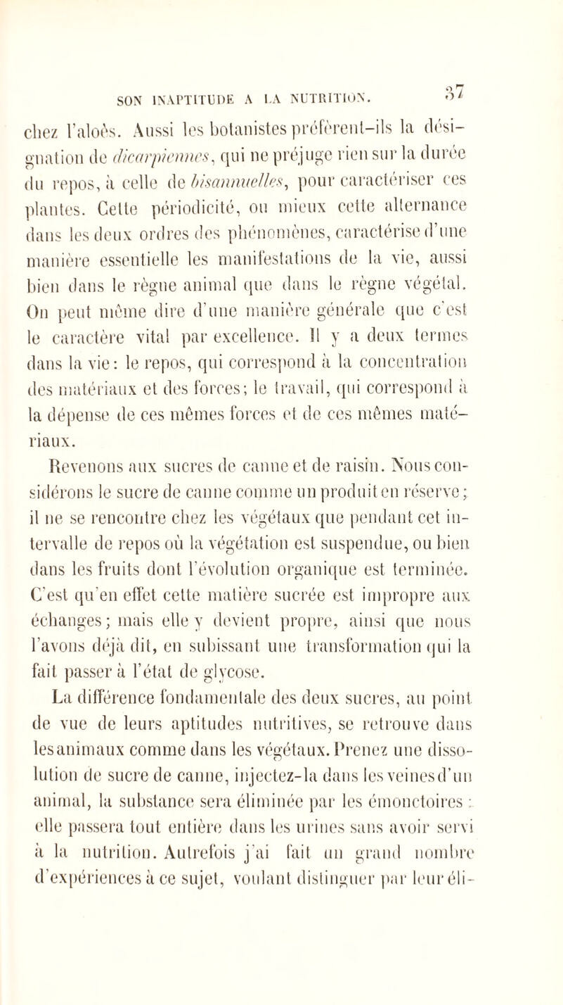 SON INAPTITUDE A LA NUTRITION. '■>/ chez l’aloès. Aussi les botanistes préfèrent-ils la dési¬ gnation de dicarpicnnes, qui ne préjuge rien sur la durée du repos, à celle de bisannuelles, pour caractériser ces plantes. Celte périodicité, ou mieux cette alternance dans les deux ordres des phénomènes, caractérise d’une manière essentielle les manifestations de la vie, aussi bien dans le règne animal que dans le règne végétal. On peut même dire d’une manière générale que c'est le caractère vital par excellence. 11 y a deux termes dans la vie: le repos, qui correspond à la concentration des matériaux et des forces; le travail, qui correspond à la dépense de ces mêmes forces et de ces mêmes maté¬ riaux. Revenons aux sucres de canne et de raisin. Nous con¬ sidérons le sucre de canne comme un produit en réserve ; il ne se rencontre chez les végétaux que pendant cet in¬ tervalle de repos où la végétation est suspendue, ou bien dans les fruits dont l’évolution organique est terminée. C’est qu’en effet celte matière sucrée est impropre aux échanges; mais elle y devient propre, ainsi que nous l’avons déjà dit, en subissant une transformation qui la fait passer à l’état de gl vcose. La différence fondamentale des deux sucres, au point de vue de leurs aptitudes nutritives, se retrouve dans les animaux comme dans les végétaux. Prenez une disso¬ lution de sucre de canne, injectez-la dans les veinesd’un animal, la substance sera éliminée par les émonctoires elle passera tout entière dans les urines sans avoir servi à la nutrition. Autrefois j'ai fait un grand nombre d’expériences à ce sujet, voulant distinguer par leur éli-