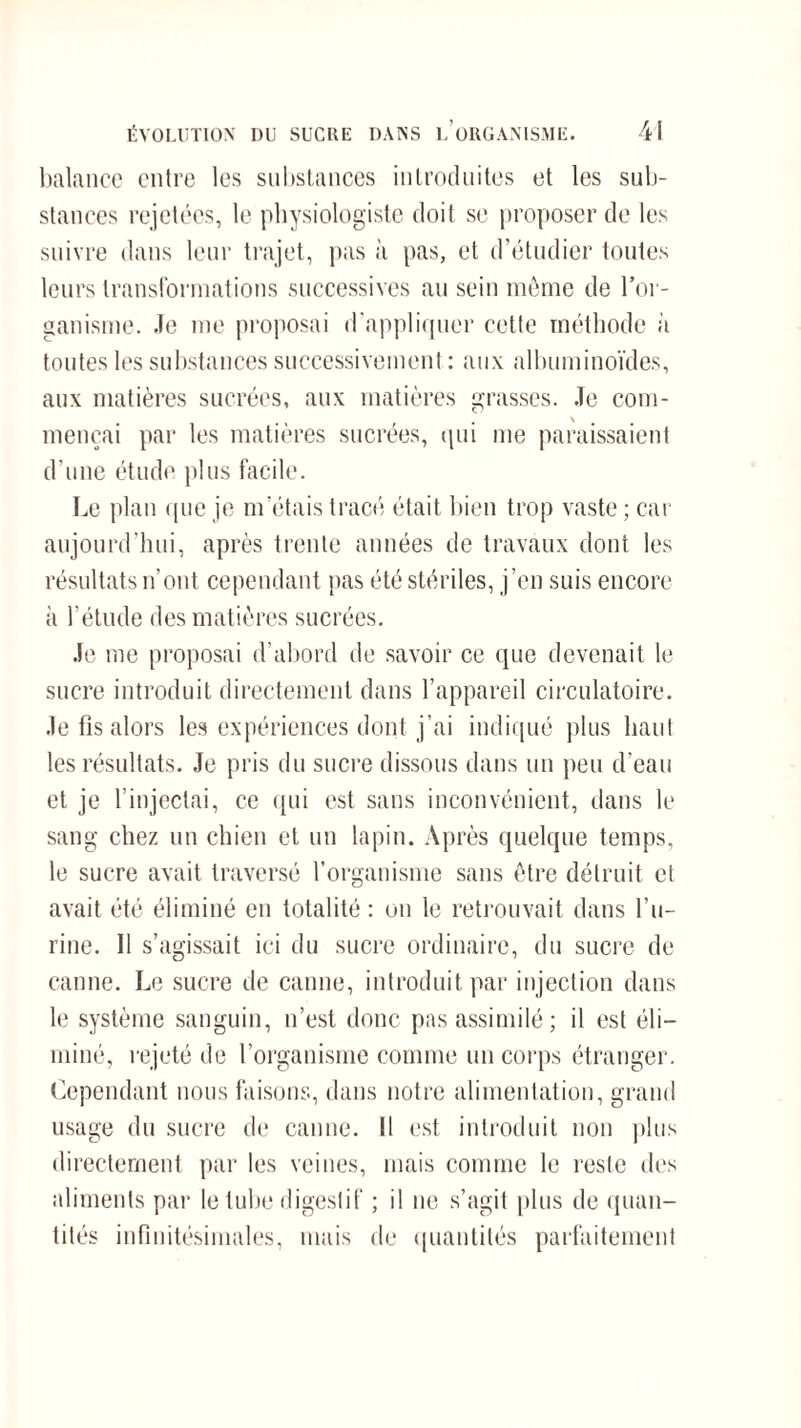 balance entre les substances introduites et les sub¬ stances rejetées, le physiologiste doit se proposer de les suivre dans leur trajet, pas à pas, et d’étudier toutes leurs transformations successives au sein même de l’or¬ ganisme. Je me proposai d'appliquer cette méthode à toutes les substances successivement : aux albuminoïdes, aux matières sucrées, aux matières grasses. Je com- mençai par les matières sucrées, qui me paraissaient d’une étude plus facile. Le plan que je m’étais tracé était bien trop vaste ; car aujourd’hui, après trente années de travaux dont les résultats n’ont cependant pas été stériles, j’en suis encore à l’étude des matières sucrées. Je me proposai d’abord de savoir ce que devenait le sucre introduit directement dans l’appareil circulatoire, .le fis alors les expériences dont j’ai indiqué plus haut les résultats. Je pris du sucre dissous dans un peu d’eau et je l’injectai, ce qui est sans inconvénient, dans le sang chez un chien et un lapin. Après quelque temps, le sucre avait traversé l’organisme sans être détruit et avait été éliminé en totalité : ou le retrouvait dans l’u¬ rine. 11 s’agissait ici du sucre ordinaire, du sucre de canne. Le sucre de canne, introduit par injection dans le système sanguin, n’est donc pas assimilé; il est éli¬ miné, rejeté de l’organisme comme un corps étranger. Cependant nous faisons, dans notre alimentation, grand usage du sucre de canne. Il est introduit non plus directement par les veines, mais comme le reste des aliments par le tube digestif ; il ne s’agit plus de quan¬ tités infinitésimales, mais de quantités parfaitement