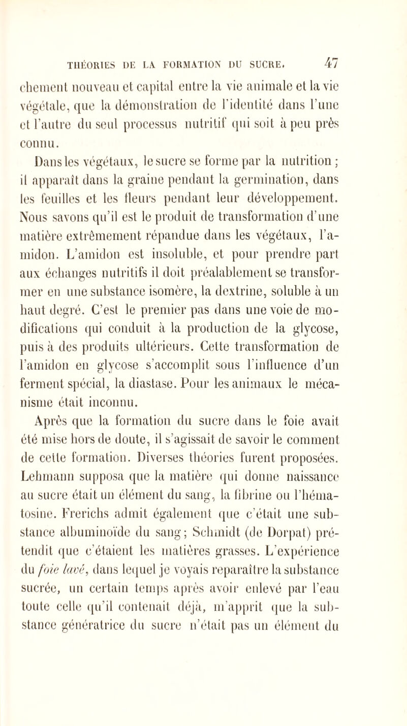 chôment nouveau et capital entre la vie animale et la vie végétale, que la démonstration de l’identité dans l’une et l’antre du seul processus nutritif qui soit à peu près connu. Dans les végétaux, le sucre se forme par la nutrition ; il apparaît dans la graine pendant la germination, dans les feuilles et les fleurs pendant leur développement. Nous savons qu’il est le produit de transformation d’une matière extrêmement répandue dans les végétaux, l’a¬ midon. L’amidon est insoluble, et pour prendre part aux échanges nutritifs il doit préalablement se transfor¬ mer en une substance isomère, la dextrine, soluble à un haut degré. C’est le premier pas dans une voie de mo¬ difications qui conduit à la production de la glycose, puis à des produits ultérieurs. Cette transformation de l’amidon en glycose s’accomplit sous l'influence d’un ferment spécial, la diastase. Pour les animaux le méca¬ nisme était inconnu. Après que la formation du sucre dans le foie avait été mise hors de doute, il s’agissait de savoir le comment de cette formation. Diverses théories furent proposées. Lehmann supposa que la matière qui donne naissance au sucre était un élément du sang, la fibrine ou l’héma- tosine. Frerichs admit également que c’était une sub¬ stance albuminoïde du sang; Schmidt (de Dorpat) pré¬ tendit que c’étaient les matières grasses. L'expérience du foie lavé, dans lequel je voyais reparaître la substance sucrée, un certain temps après avoir enlevé par l’eau toute celle qu’il contenait déjà, m’apprit que la sub¬ stance génératrice du sucre n’était pas un élément du