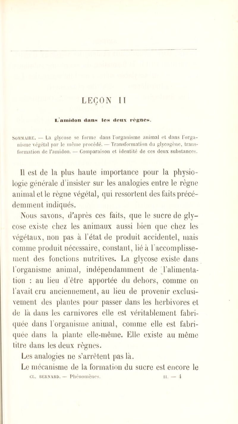 LEÇON II ■. amidon dans les deux règnes. Sommaire. — La glycose se forme ilans l’organisme animal et dans l’orga¬ nisme végétal par le même procédé. — Transformation du glycogène, trans¬ formation de l’amidon. — Comparaison et identité de ces deux substances. Il est de la plus haute importance pour la physio¬ logie générale d’insister sur les analogies entre le règne animal et le règne végétal, qui ressortent des faits précé¬ demment indiqués. Nous savons, d’après ces faits, que le sucre de gly¬ cose existe chez les animaux aussi bien que chez les végétaux, non pas à l’état de produit accidentel, mais comme produit nécessaire, constant, lié à l’accomplisse¬ ment des fonctions nutritives. La glycose existe dans l'organisme animal, indépendamment de l’alimenta¬ tion : au lieu d’être apportée du dehors, comme on l’avait cru anciennement, au lieu de provenir exclusi¬ vement des plantes pour passer dans les herbivores et de la dans les carnivores elle est véritablement fabri¬ quée dans l’organisme animal, comme elle est fabri¬ quée dans la plante elle-même. Elle existe au même titre dans les deux règnes. Les analogies ne s’arrêtent pas là. Le mécanisme de la formation du sucre est encore le CL. Bernard. — Phénomènes. il. — 4