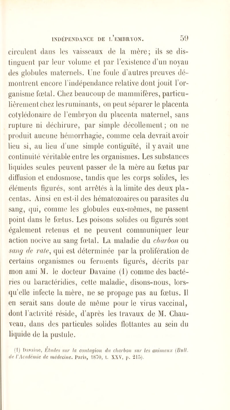 circulent dans les vaisseaux de la mère; ils sc dis¬ tinguent par leur volume et par l’existence d’un noyau des globules maternels. Une foule d’autres preuves dé¬ montrent encore l'indépendance relative dont jouit l’or¬ ganisme fœtal. Chez beaucoup de mammifères, particu¬ lièrement chez les ruminants, on peut séparer le placenta cotylédonaire de l’embryon du placenta maternel, sans rupture ni déchirure, par simple décollement; on ne produit aucune hémorrhagie, comme cela devrait avoir lieu si, au lieu d’une simple contiguïté, il y avait une continuité véritable entre les organismes. Les substances liquides seules peuvent passer de la mère au fœtus par diffusion et endosmose, tandis que les corps solides, les éléments figurés, sont arrêtés à la limite des deux pla¬ centas. Ainsi en est-il des hématozoaires ou parasites du sang, qui, comme les globules eux-mêmes, ne passent point dans le fœtus. Les poisons solides ou figurés sont également retenus et ne peuvent communiquer leur action nocive au sang fœtal. La maladie du charbon ou sang de rate, qui est déterminée par la prolifération de certains organismes ou ferments figurés, décrits par mon ami M. le docteur Davaine (1) comme des bacté¬ ries ou baractéridies, cette maladie, disons-nous, lors¬ qu’elle infecte la mère, ne se propage pas au fœtus. Il en serait sans doute de même pour le virus vaccinal, dont 1 activité réside, d’après les travaux de M. Chau¬ veau. dans des particules solides flottantes au sein du liquide de la pustule. (I) Davaine, Etudes sur la contagion du charbon sur les animaux (Bull, de l’Académie de médecine. Paris, 1870, t. XXV, p. 215).