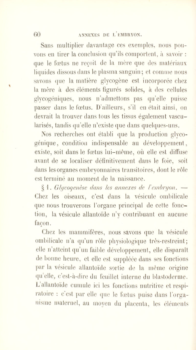 Sans multiplier davantage ces exemples, nous pou¬ vons en tirer la conclusion qu’ils comportent, à savoir : que le fœtus ne reçoit de la mère que des matériaux liquides dissous dans le plasma sanguin; et comme nous savons que la matière glycogène est incorporée chez la mère à des éléments figurés solides, à des cellules glycogéniques, nous n’admettons pas qu’elle puisse passer dans le fœtus. D’ailleurs, s’il en était ainsi, on devrait la trouver dans tous les tissus également vascu¬ larisés, tandis qu’elle n’existe que dans quelques-uns. Nos recherches ont établi que la production glyco¬ génique, condition indispensable au développement, existe, soit dans le fœtus lui-même, où elle est diffuse avant de se localiser définitivement dans le foie, soit dans les organes embryonnaires transitoires, dont le rôle est terminé au moment de la naissance. § I. Glycogenèsc dans les annexes de F embryon. — Chez les oiseaux, c’est dans la vésicule ombilicale que nous trouverons l’organe principal de cette fonc¬ tion, la vésicule allantoïde n’y contribuant en aucune façon. Chez les mammifères, nous savons que la vésicule ombilicale n’a qu’un rôle physiologique très-restreint; elle n’atteint qu’un faible développement, elle disparaît de bonne heure, et elle est suppléée dans ses fonctions par la vésicule allantoïde sortie de la même origine quelle, c’est-à-dire du feuillet interne du blastoderme. L allantoïde cumule ici les fonctions nutritive et respi¬ ratoire : c’est par elle que le fœtus puise dans l'orga¬ nisme maternel, au moyen du placenta, les éléments