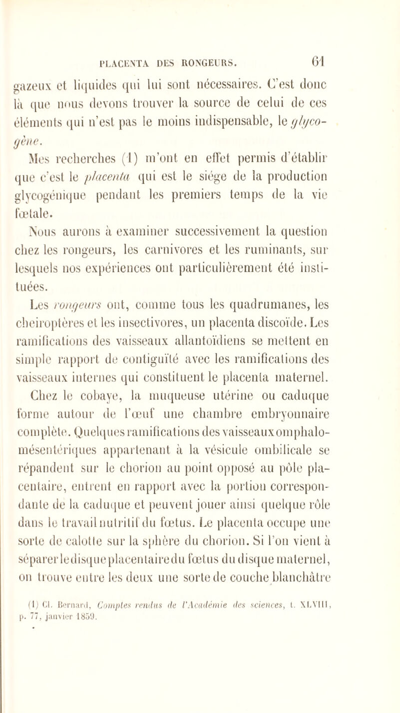 t»azeux et liquides qui lui sont nécessaires. C'est donc là que nous devons trouver la source de celui de ces éléments qui n’est pas le moins indispensable, le glyco- 9ène- Mes recherches (1) m’ont en effet permis d’établir que c’est le placenta qui est le siège de la production glycogénique pendant les premiers temps de la vie fœtale. Nous aurons à examiner successivement la question chez les rongeurs, les carnivores et les ruminants, sur lesquels nos expériences ont particulièrement été insti¬ tuées. Les ronfleurs ont, comme tous les quadrumanes, les chéiroptères et les insectivores, un placenta discoïde. Les ramifications des vaisseaux allantoïdiens se mettent en simple rapport de contiguïté avec les ramifications des vaisseaux internes qui constituent le placenta maternel. Chez le cobaye, la muqueuse utérine ou caduque forme autour de l’œuf une chambre embryonnaire complète. Quelques ramifications des vaisseauxomphalo- mésentériques appartenant à la vésicule ombilicale se répandent sur le chorion au point opposé au pôle pla¬ centaire, entrent en rapport avec la portion correspon¬ dante de la caduque et peuvent jouer ainsi quelque rôle dans le travail nutritif du fœtus. Le placenta occupe une sorte de calotte sur la sphère du chorion. Si l’on vient à séparerledisqueplacentairedu fœtus dudisquematernel, on trouve entre les deux une sorte de couche blanchâtre (1) Cl. Bernard, Comptes rendus de l'Académie des sciences, t. XLVI11, l>. 77, janvier 1850.