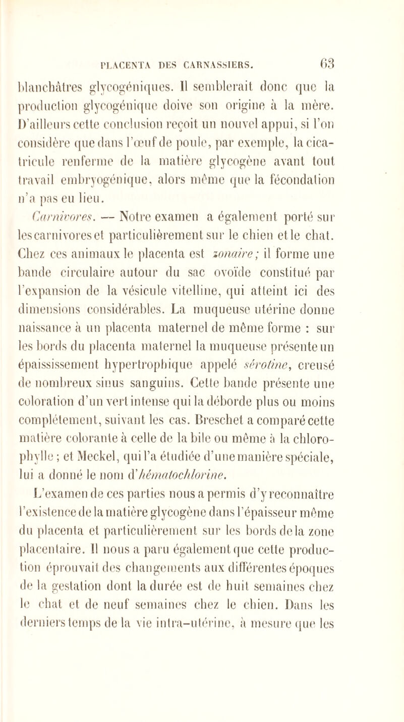 blanchâtres glycogéniques. 11 semblerait donc que la production glycogénique doive son origine à la mère. D’ailleurs cette conclusion reçoit un nouvel appui, si l’on considère que dans l’œuf de poule, par exemple, lacica- tricule renferme de la matière glycogène avant tout travail embryogénique, alors même que la fécondation n’a pas eu lieu. Carnivores. — Notre examen a également porté sur les carnivores et particulièrement sur le chien et le chat. Chez ces animaux le placenta est zonairc ; il forme une bande circulaire autour du sac ovoïde constitué par l’expansion de la vésicule vitelline, qui atteint ici des dimensions considérables. La muqueuse utérine donne naissance à un placenta maternel de même forme : sur les bords du placenta maternel la muqueuse présente un épaississement hypertrophique appelé sérotine, creusé de nombreux sinus sanguins. Cette bande présente une coloration d’un vert intense qui la déborde plus ou moins complètement, suivant les cas. Breschet a comparé cette matière colorante à celle de la bile ou même à la chloro¬ phylle; et Meckel, qui l’a étudiée d’une manière spéciale, lui a donné le nom d'hêmalochlorine. L’examen de ces parties nous a permis d’y reconnaître l’existence de la matière glycogène dans l’épaisseur même du placenta et particulièrement sur les bords delà zone placentaire. Il nous a paru également que cette produc¬ tion éprouvait des changements aux différentes époques de la gestation dont la durée est de huit semaines chez le chat et de neuf semaines chez le chien. Dans les derniers temps de la vie intra-utérine, à mesure que les