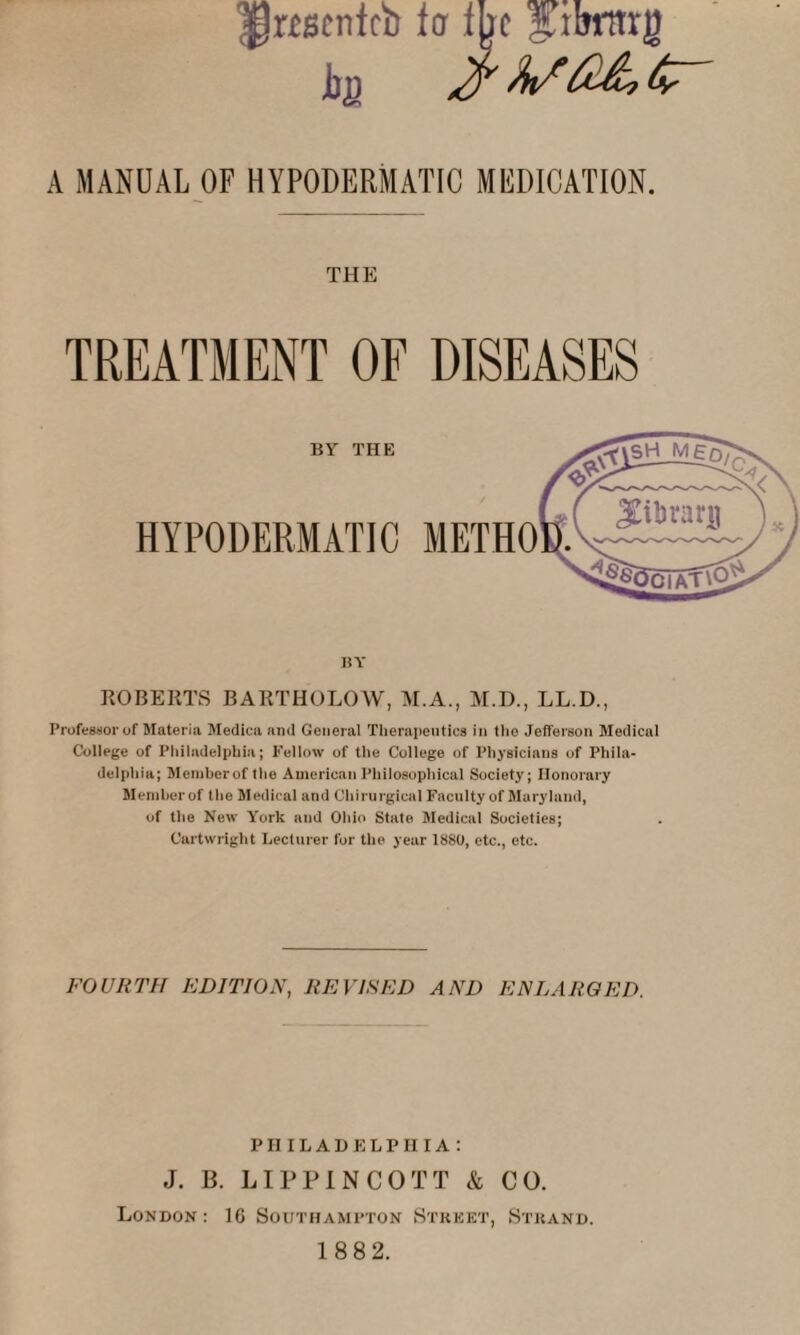 ^Mcnfcb ter me gjbrttrg Jbfl A MANUAL OF HYPODERMATIC MEDICATION. THE TREATMENT OF DISEASES ROBERTS BARTHOLOW, M.A., M.D., LL.D., Professor of Materia Medica and General Therapeutics in the Jefferson Medical College of Philadelphia; Fellow of the College of Physicians of Phila¬ delphia; Member of the American Philosophical Society; Honorary Member of the Medical and Chirurgical Faculty of Maryland, of the New York and Ohio State Medical Societies; Cartwright Lecturer for the year 1880, etc., etc. FOURTH EDITION, REVISED AND ENLARGED. PHILADELPHIA: J. B. LIPPINCOTT & CO. London: 16 Southampton Street, Strand. 188 2.