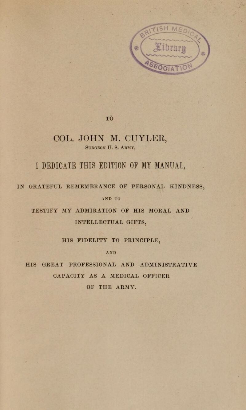 TO COL. JOHN M. CUYLER, Surgeon U. S. Army, I DEDICATE THIS EDITION OF MY MANUAL, IN GRATEFUL REMEMBRANCE OF PERSONAL KINDNESS, AND TO TESTIFY MY ADMIRATION OF HIS MORAL AND INTELLECTUAL GIFTS, HIS FIDELITY TO PRINCIPLE, AND HIS GREAT PROFESSIONAL AND ADMINISTRATIVE CAPACITY AS A MEDICAL OFFICER OF THE ARMY.