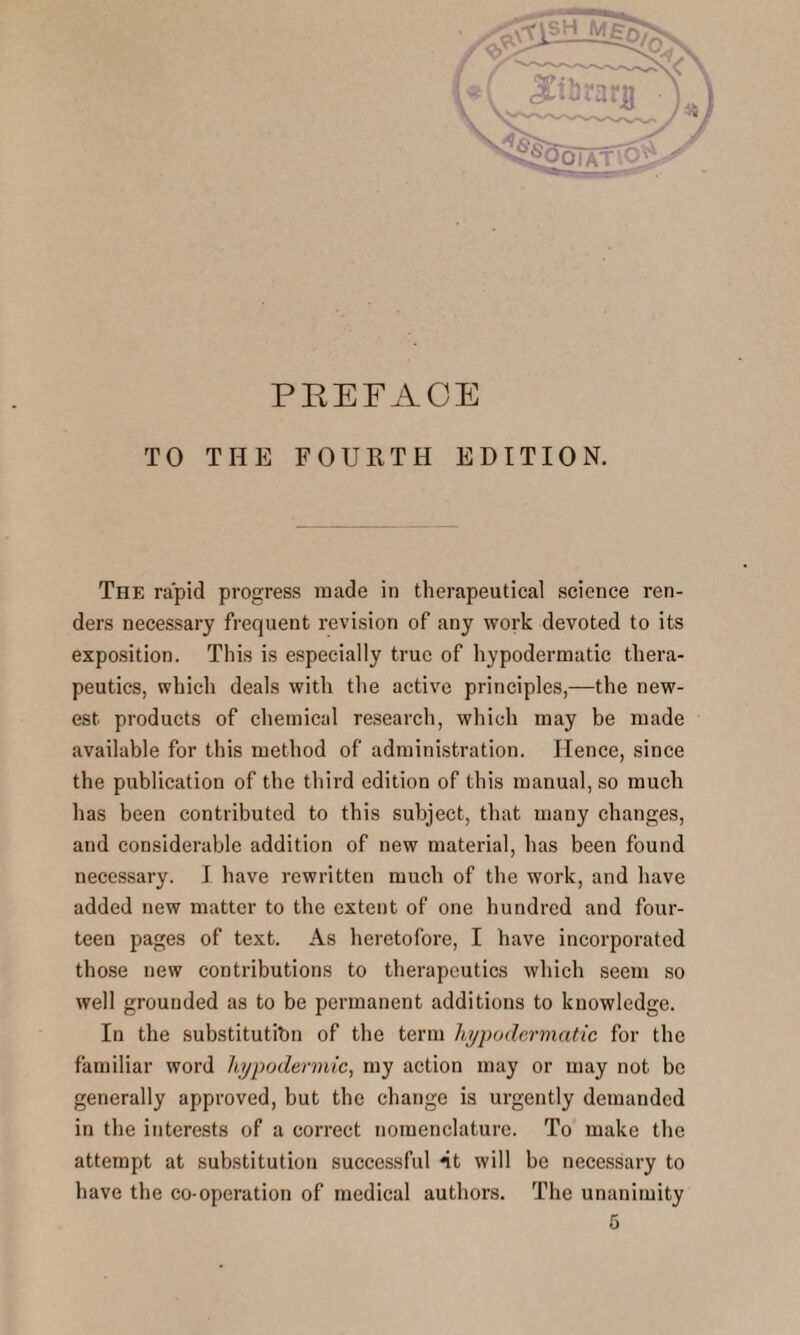 TO THE FOURTH EDITION. The rapid progress made in therapeutical science ren¬ ders necessary frequent revision of any work devoted to its exposition. This is especially true of hypodermatic thera¬ peutics, which deals with the active principles,—the new¬ est products of chemical research, which may be made available for this method of administration. Hence, since the publication of the third edition of this manual, so much has been contributed to this subject, that many changes, and considerable addition of new material, has been found necessary. I have rewritten much of the work, and have added new matter to the extent of one hundred and four¬ teen pages of text. As heretofore, I have incorporated those new contributions to therapeutics which seem so well grounded as to be permanent additions to knowledge. In the substitution of the term hypodermatic for the familiar word hypodermic, my action may or may not be generally approved, but the change is urgently demanded in the interests of a correct nomenclature. To make the attempt at substitution successful nt will be necessary to have the co-operation of medical authors. The unanimity