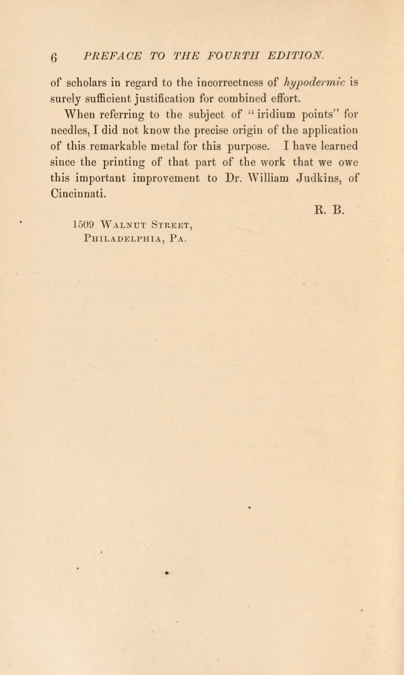 of scholars in regard to the incorrectness of hypodermic is surely sufficient justification for combined effort. When referring to the subject of “ iridium points” for needles, I did not know the precise origin of the application of this remarkable metal for this purpose. I have learned since the printing of that part of the work that we owe this important improvement to Dr. William Judkins, of Cincinnati. R. B. 1509 Walnut Street, Philadelphia, Pa.