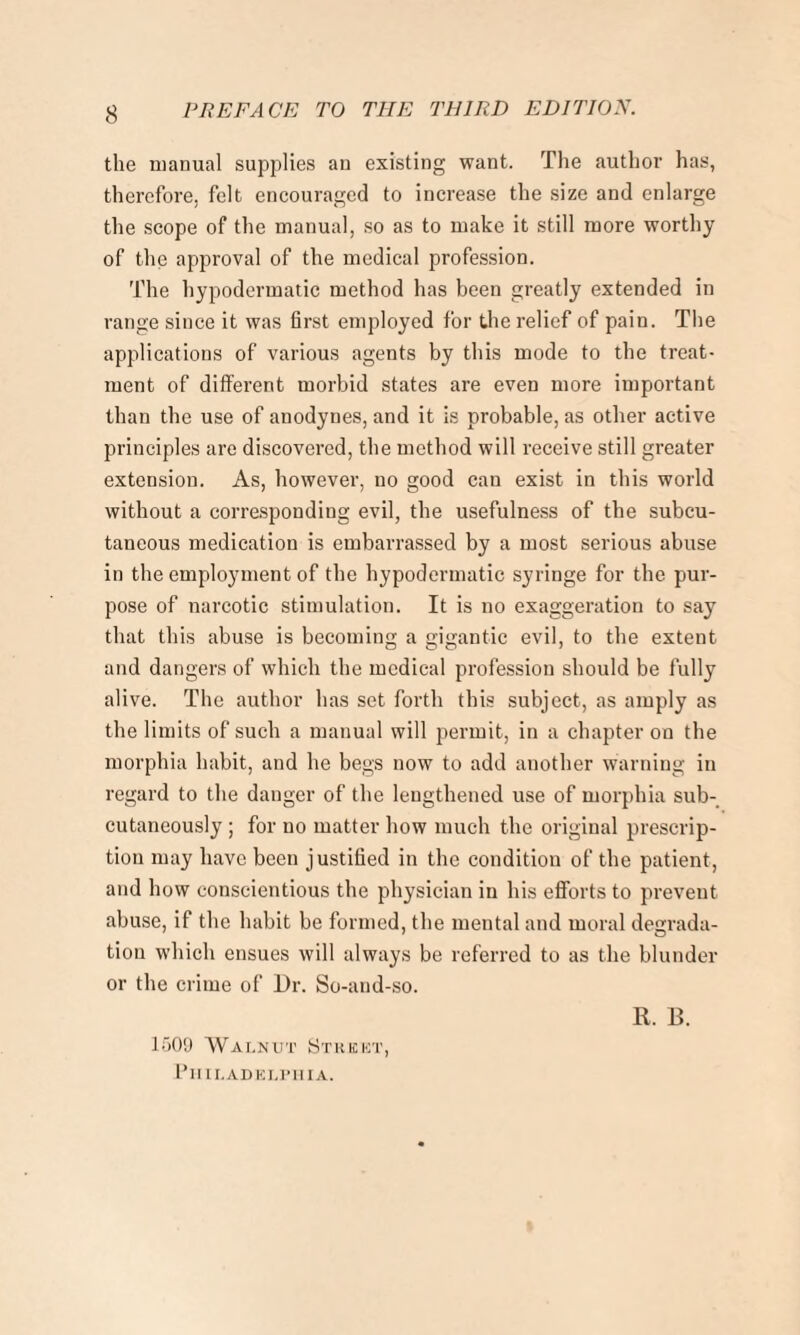 the manual supplies an existing want. The author has, therefore, felt encouraged to increase the size and enlarge the scope of the manual, so as to make it still more worthy of the approval of the medical profession. The hypodermatic method has been greatly extended in range since it was first employed for the relief of pain. The applications of various agents by this mode to the treat¬ ment of different morbid states are even more important than the use of anodynes, and it is probable, as other active principles are discovered, the method will receive still greater extension. As, however, no good can exist in this world without a corresponding evil, the usefulness of the subcu¬ taneous medication is embarrassed by a most serious abuse in the employment of the hypodermatic syringe for the pur¬ pose of narcotic stimulation. It is no exaggeration to say that this abuse is becoming a gigantic evil, to the extent and dangers of which the medical profession should be fully alive. The author has set forth this subject, as amply as the limits of such a manual will permit, in a chapter on the morphia habit, and he begs now to add another warning in regard to the danger of the lengthened use of morphia sub¬ cutaneously ; for no matter how much the original prescrip¬ tion may have been justified in the condition of the patient, and how conscientious the physician in his efforts to prevent abuse, if the habit be formed, the mental and moral degrada¬ tion which ensues will always be referred to as the blunder or the crime of Dr. So-and-so. R. B. 1509 Walnut Street, Philadelphia.