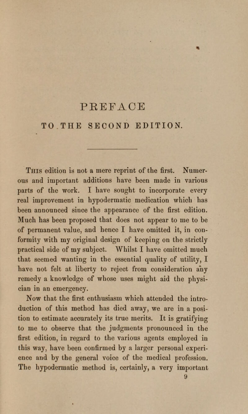 % PREFACE TO THE SECOND EDITION. This edition is not a mere reprint of the first. Numer¬ ous and important additions have been made in various parts of the work. I have sought to incorporate every real improvement in hypodermatic medication which has been announced since the appearance of the first edition. Much has been proposed that does not appear to me to be of permanent value, and hence I have omitted it, in con¬ formity with my original design of keeping on the strictly practical side of my subject. Whilst I have omitted much that seemed wanting in the essential quality of utility, I have not felt at liberty to reject from consideration any remedy a knowledge of whose uses might aid the physi¬ cian in an emergency. Now that the first enthusiasm which attended the intro¬ duction of this method has died away, we are in a posi¬ tion to estimate accurately its true merits. It is gratifying to me to observe that the judgments pronounced in the first edition, in regard to the various agents employed in this way, have been confirmed by a larger personal experi¬ ence and by the general voice of the medical profession. The hypodermatic method is, certainly, a very important