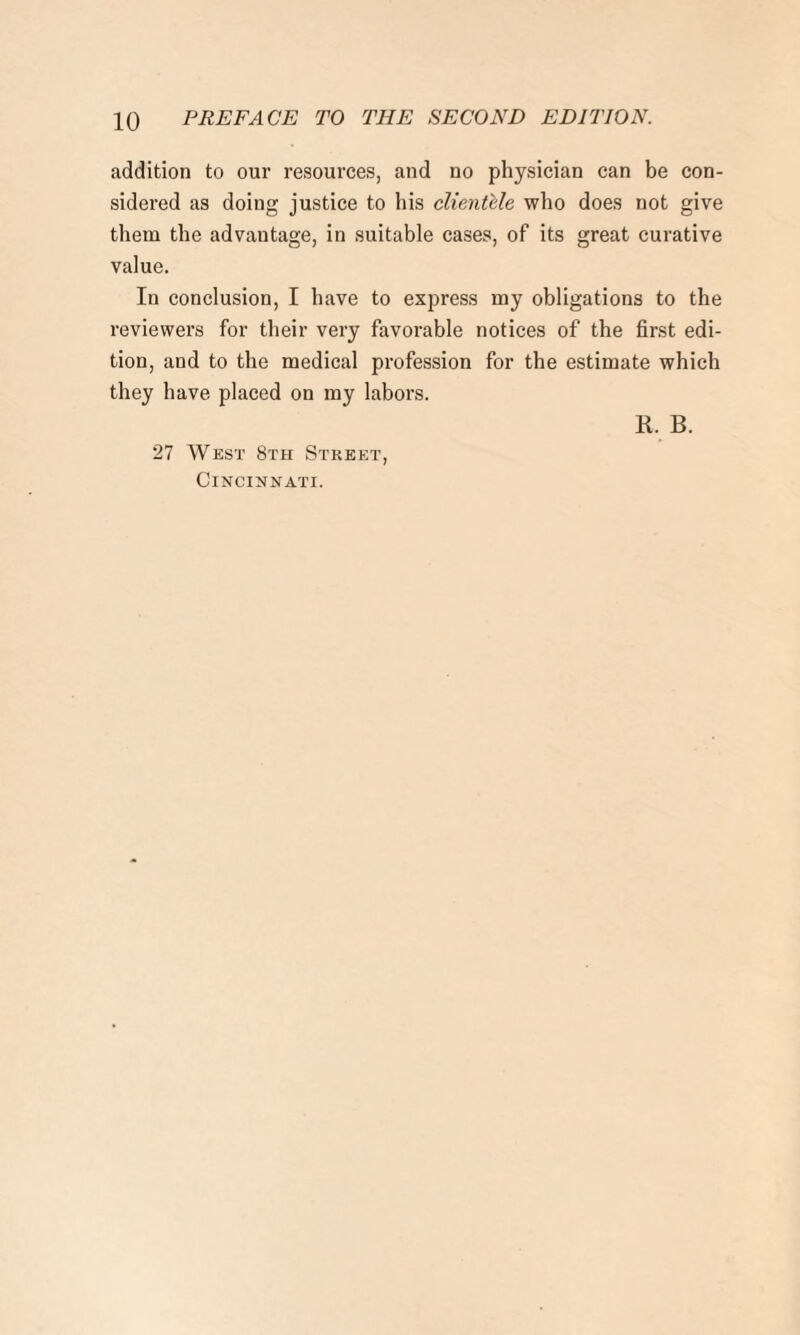 addition to our resources, and no physician can be con¬ sidered as doing justice to his clientele who does not give them the advantage, in suitable cases, of its great curative value. In conclusion, I have to express my obligations to the reviewers for their very favorable notices of the first edi¬ tion, and to the medical profession for the estimate which they have placed on my labors. 27 West 8th Street, Cincinnati.