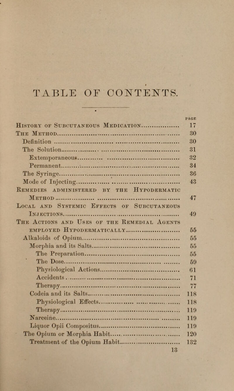 TABLE OF CONTENTS. History of Subcutaneous Medication. The Method. Definition . The Solution. Extemporaneous. Permanent... The Syringe. Mode of Injecting. Remedies administered by the Hypodermatic Method. Local and Systemic Effects of Subcutaneous Injections. The Actions and Uses of the Remedial Aoents employed Hypodermatically. Alkaloids of Opium. Morphia and its Salts. The Preparation. The Dose. Physiological Actions. Accidents. . Therapy. Codeia and its Salts. Physiological Effects. Therapy. Narceine. Liquor Opii Compositus. The Opium or Morphia Habit.. Treatment of the Opium Habit. PAGE 17 30 30 31 32 34 36 43 47 49 55 55 55 55 59 61 71 77 118 118 119 119 119 120 132