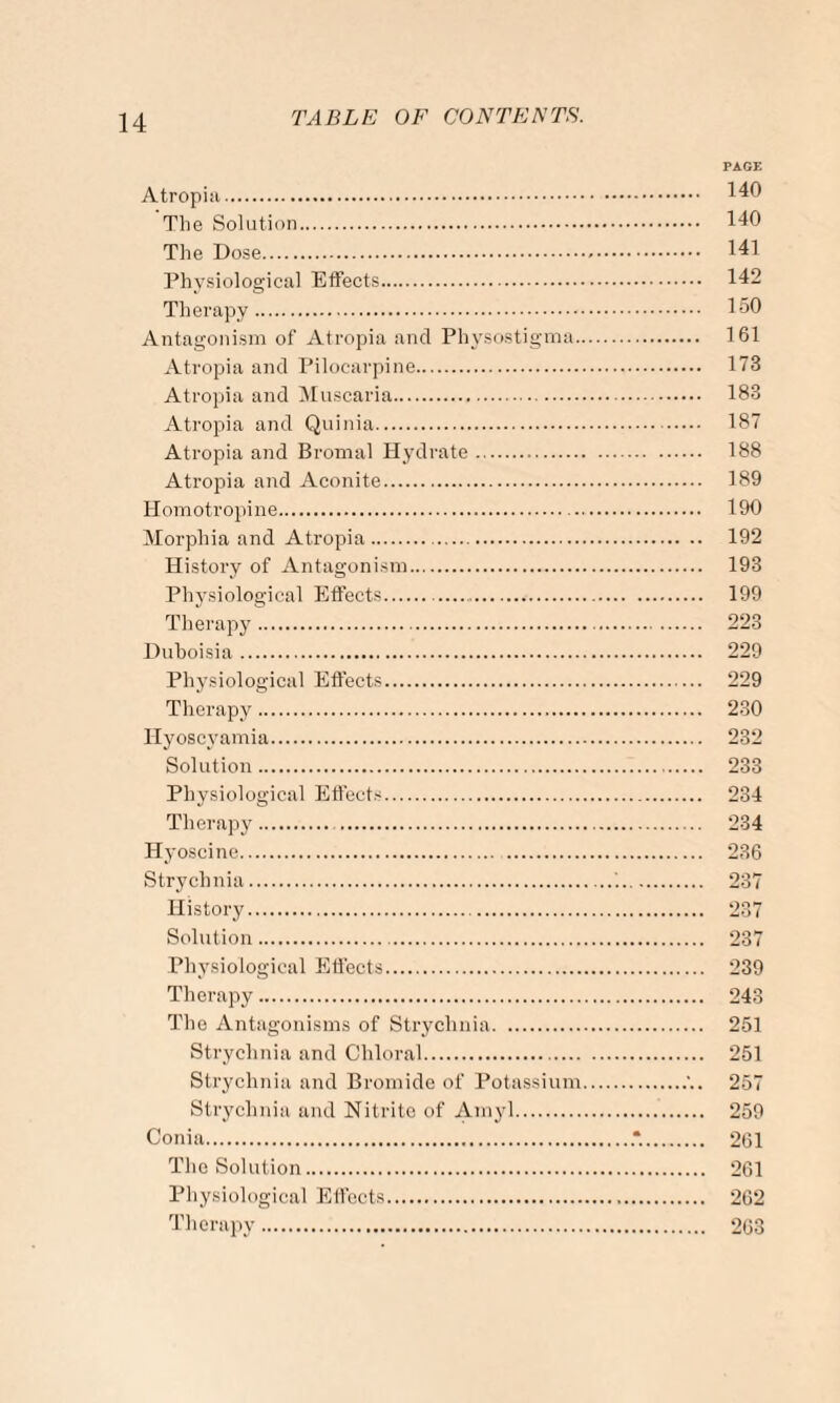 Atropia. The Solution. The Dose. Physiological Effects. Therapy . Antagonism of Atropia and Physostigma.. Atropia and Pilocarpine. Atropia and Muscaria. Atropia and Quinia. Atropia and Bromal Hydrate. Atropia and Aconite.. Homotropine. Morphia and Atropia. History of Antagonism. Physiological Effects. Therapy.. Duboisia. Physiological Effects. Therapy. Hyoscj'amia. Solution. Physiological Effects. Therapy. . Hyoscine. .. Strychnia. History. Solution. Physiological Effects. Therapy. The Antagonisms of Strychnia. Strychnia and Chloral. Strychnia and Bromide of Potassium Strychnia and Nitrite of Amyl. Conia. The Solution. Physiological Effects. Therapy. PAGE 140 140 141 142 150 161 173 183 187 188 189 190 192 193 199 223 229 229 230 232 233 234 234 236 237 237 237 239 243 251 251 257 259 261 261 262 263