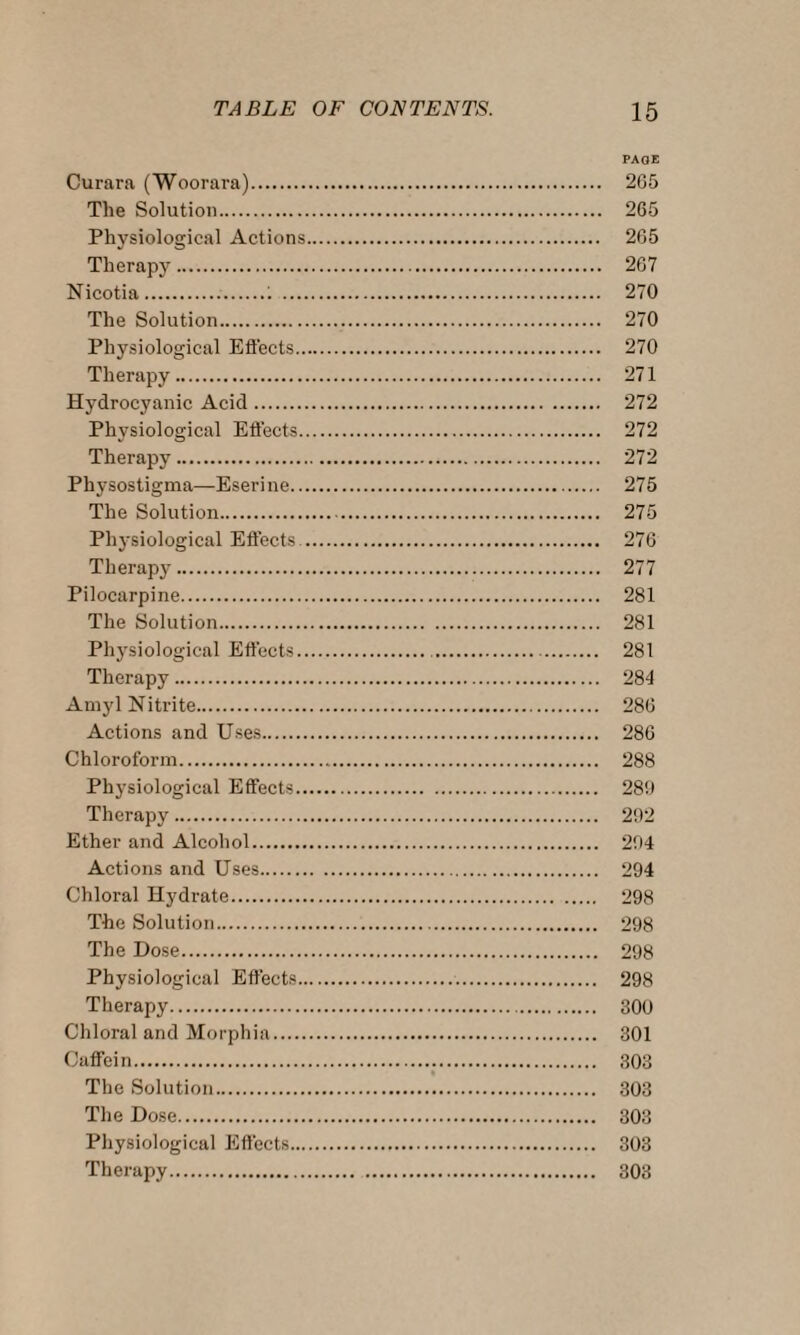 PAGE Curara (Woorara). 265 The Solution. 265 Physiological Actions. 265 Therapy. 267 Nicotia...1 . 270 The Solution. 270 Physiological Effects. 270 Therapy. 271 Hydrocyanic Acid. 272 Physiological Effects. 272 Therapy. 272 Physostigma—Eserine.. 275 The Solution. 275 Physiological Effects . 276 Therap}-. 277 Pilocarpine. 281 The Solution. 281 Physiological Effects. 281 Therapy. 284 Amyl Nitrite. 286 Actions and Uses. 286 Chloroform. 288 Physiological Effects. 289 Therapy. 292 Ether and Alcohol. 294 Actions and Uses. 294 Chloral Hydrate. 298 The Solution. 298 The Dose. 298 Physiological Effects.. 298 Therapy. 300 Chloral and Morphia. 301 Caffein... 303 The Solution. 303 The Dose. 303 Physiological Effects. 303 Therapy. 303