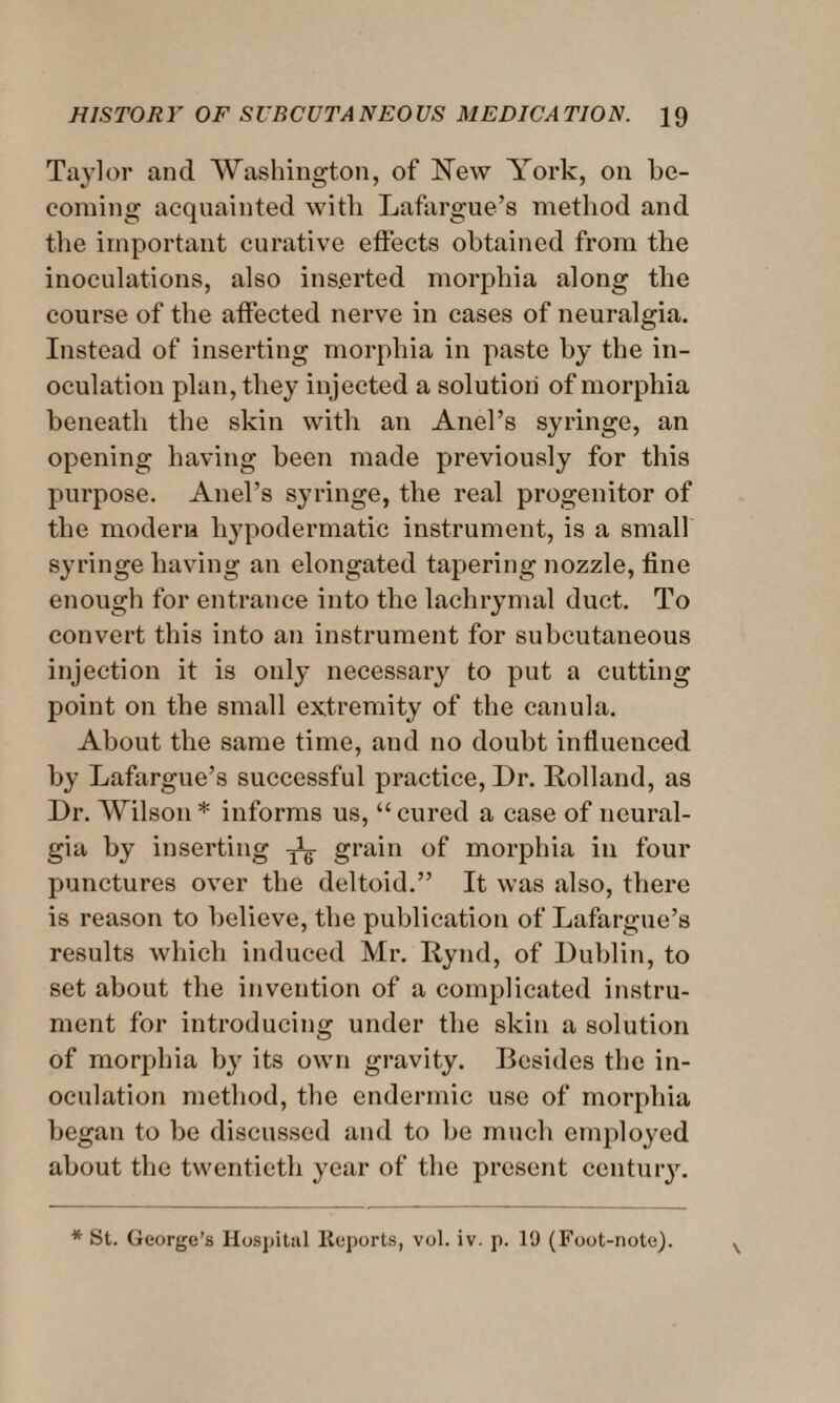 Taylor and Washington, of New York, on be¬ coming acquainted with Lafargue’s method and the important curative effects obtained from the inoculations, also inserted morphia along the course of the affected nerve in cases of neuralgia. Instead of inserting morphia in paste by the in¬ oculation plan, they injected a solution of morphia beneath the skin with an Anel’s syringe, an opening having been made previously for this purpose. Anel’s syringe, the real progenitor of the modern hypodermatic instrument, is a small syringe having an elongated tapering nozzle, fine enough for entrance into the lachrymal duct. To convert this into an instrument for subcutaneous injection it is only necessary to put a cutting point on the small extremity of the canula. About the same time, and no doubt influenced by Lafargue’s successful practice, Dr. Holland, as Dr. Wilson* informs us, “cured a case of neural¬ gia by inserting grain of morphia in four punctures over the deltoid.” It was also, there is reason to believe, the publication of Lafargue’s results which induced Mr. Rynd, of Dublin, to set about the invention of a complicated instru¬ ment for introducing under the skin a solution of morphia by its own gravity. Besides the in¬ oculation method, the endermic use of morphia began to be discussed and to be much employed about the twentieth year of the present century. * St. George’s Hospital Reports, vol. iv. p. 19 (Foot-note).