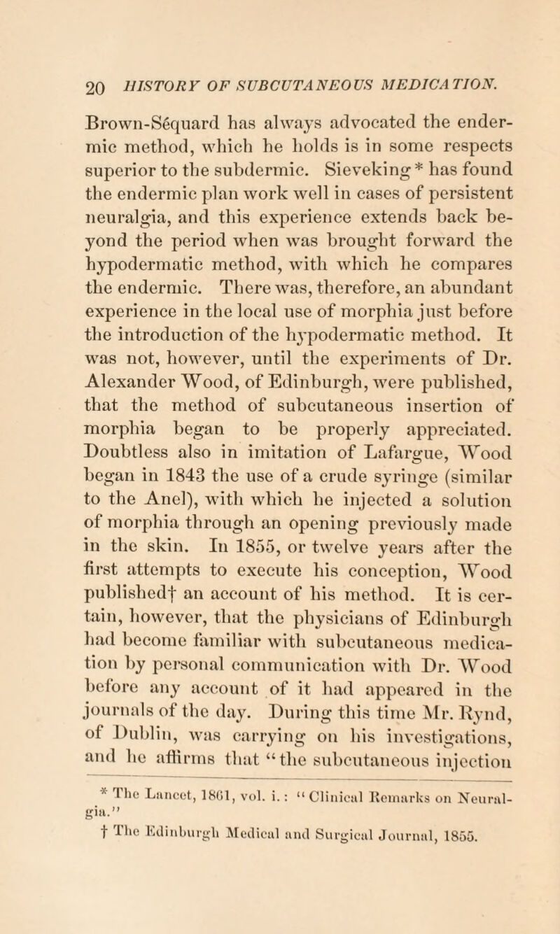 Brown-S6quard has always advocated the ender- mic method, which he holds is in some respects superior to the subdermic. Sieveking * has found the endermic plan work well in cases of persistent neuralgia, and this experience extends back be¬ yond the period when was brought forward the hypodermatic method, with which he compares the endermic. There was, therefore, an abundant experience in the local use of morphia just before the introduction of the hypodermatic method. It was not, however, until the experiments of Dr. Alexander Wood, of Edinburgh, were published, that the method of subcutaneous insertion of morphia began to be properly appreciated. Doubtless also in imitation of Lafargue, Wood began in 1843 the use of a crude syringe (similar to the And), with which he injected a solution of morphia through an opening previously made in the skin. In 1855, or twelve years after the first attempts to execute his conception, Wood published-) an account of his method. It is cer¬ tain, however, that the physicians of Edinburgh had become familiar with subcutaneous medica¬ tion by personal communication with Dr. Wood before any account of it had appeared in the journals of the day. During this time Mr. Rynd, of Dublin, was carrying on his investigations, and lie affirms that “the subcutaneous injection I he Lancet, 18G1, vol. i.: “Clinical Remarks on Neural¬ gia.” f The Edinburgh Medical and Surgical Journal, 1855.