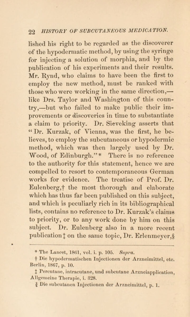 lished his right to he regarded as the discoverer of the hypodermatic method, by using the syringe for injecting a solution of morphia, and by the publication of his experiments and their results. Mr. Rynd, who claims to have been the first to employ the new method, must be ranked with those who were working in the same direction,— like Drs. Taylor and Washington of this coun¬ try,—hut who failed to make public their im¬ provements or discoveries in time to substantiate a claim to prioi’ity. Dr. Sieveking asserts that “ Dr. Ivurzak, of Vienna, was the first, he be¬ lieves, to employ the subcutaneous or hypodermic method, which was then largely used by Dr. Wood, of Edinburgh.”* * * § There is no reference to the authority for this statement, hence we are compelled to resort to contemporaneous German works for evidence. The treatise of Prof. Dr. Eulenberg,f the most thorough and elaborate which has thus far been published on this subject, and which is peculiarly rich in its bibliographical lists, contains no reference to Dr. Kurzak’s claims to priority, or to any work done by him on this subject. Dr. Eulenberg also in a more recent publication J on the same topic, Dr. Erlenmeyer,§ * The Lancet, 1861, vol. i. p. 105. Supra. f Die hypodermatischen Injectionen dor Arzneimittcl, etc. Berlin, 18G7, p. 10. t Percutane, intracutane, und subcutane Arzneiapplication, Allgemeinc Therapie, i. 328. § Die subcutancn Injectionen dcr Arzneimittcl, p. 1.