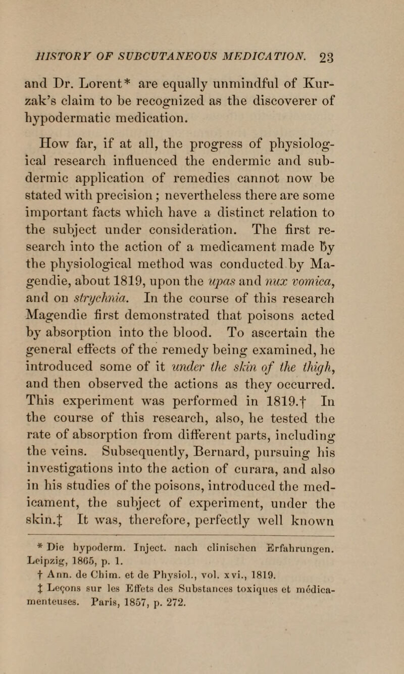 and Dr. Lorent* are equally unmindful of Kur- zak’s claim to be recognized as the discoverer of hypodermatic medication. How far, if at all, the progress of physiolog¬ ical research influenced the endermic and sub- dermic application of remedies cannot now he stated with precision; nevertheless there are some important facts which have a distinct relation to the subject under consideration. The first re¬ search into the action of a medicament made by the physiological method was conducted by Ma- gendie, about 1819, upon the upas and nux vomica, and on strychnia. In the course of this research Magendie first demonstrated that poisons acted by absorption into the blood. To ascertain the general effects of the remedy being examined, he introduced some of it under the skin of the thigh, and then observed the actions as they occurred. This experiment was performed in 1819.f In the course of this research, also, he tested the rate of absorption from different parts, including the veins. Subsequently, Bernard, pursuing his investigations into the action of curara, and also in his studies of the poisons, introduced the med¬ icament, the subject of experiment, under the skin.! If was, therefore, perfectly well known * Die hypoderm. Inject, nach clinischen Erfahrungen. Leipzig, 1805, p. 1. f Ann. de Chim. et de Physiol., vol. xvi., 1819. % Ler;ons sur les Effets des Substances toxiques et mcdica- menteuses. Paris, 1857, p. 272.