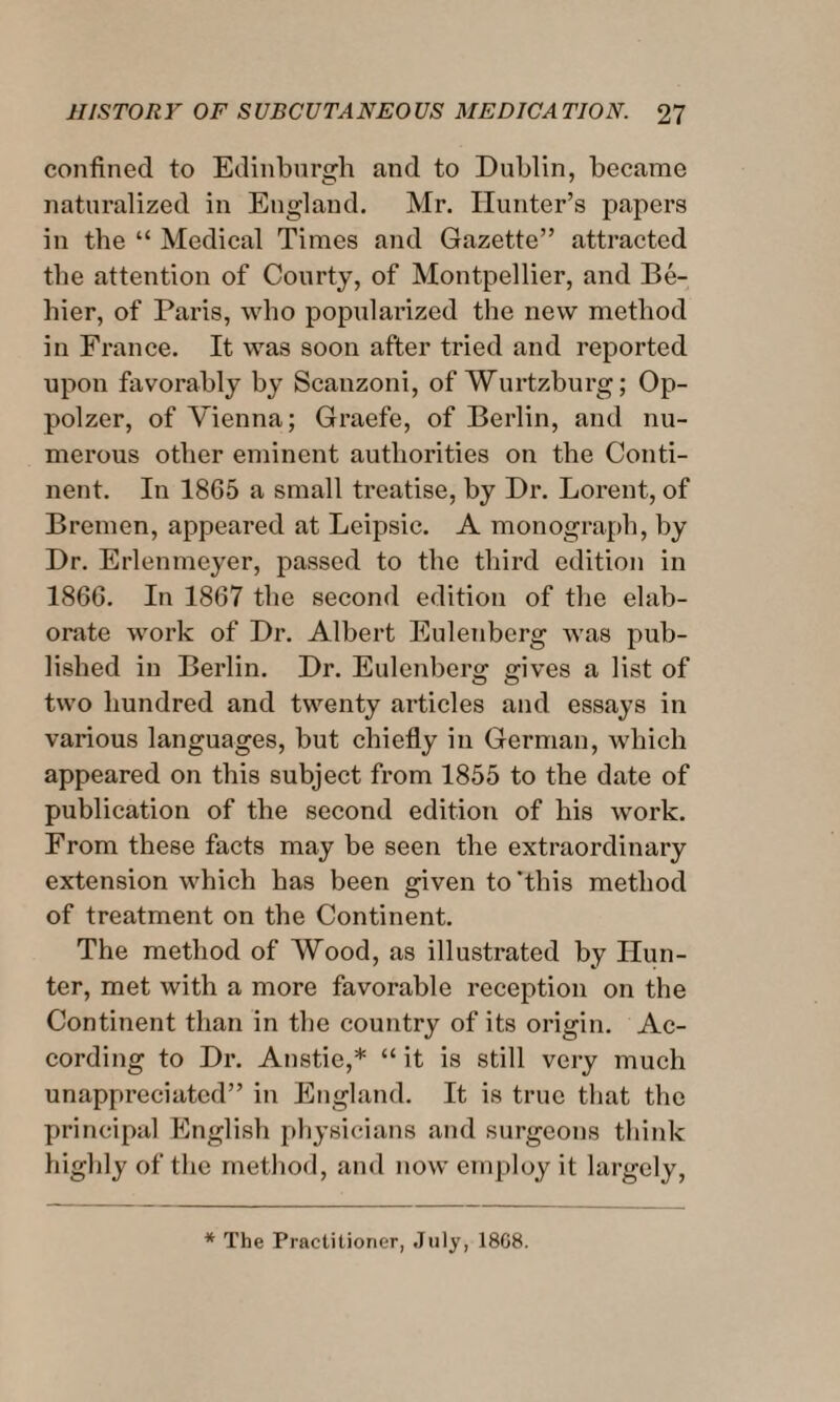 confined to Edinburgh and to Dublin, became naturalized in England. Mr. Hunter’s papers in the “ Medical Times and Gazette” attracted the attention of Courty, of Montpellier, and Be- hier, of Paris, who popularized the new method in France. It was soon after tried and reported upon favorably by Scanzoni, of Wurtzburg; Op- polzer, of Vienna; Graefe, of Berlin, and nu¬ merous other eminent authorities on the Conti¬ nent. In 1865 a small treatise, by Dr. Lorent, of Bremen, appeared at Leipsic. A monograph, by Dr. Erlenmeyer, passed to the third edition in 1866. In 1867 the second edition of the elab¬ orate work of Dr. Albert Eulenberg was pub¬ lished in Berlin. Dr. Eulenberg gives a list of two hundred and twenty articles and essays in various languages, but chiefly in German, which appeared on this subject from 1855 to the date of publication of the second edition of his work. From these facts may be seen the extraordinary extension which has been given to'this method of treatment on the Continent. The method of Wood, as illustrated by Hun¬ ter, met with a more favorable reception on the Continent than in the country of its origin. Ac¬ cording to Dr. Anstie,* “ it is still very much unappreciated” in England. It is true that the principal English physicians and surgeons think highly of the method, and now employ it largely, * The Practitioner, July, 1868.