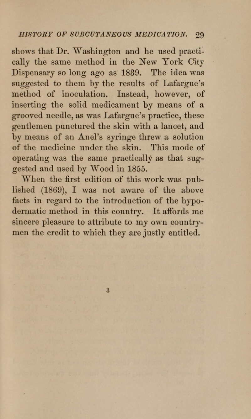 shows that Dr. Washington and he used practi¬ cally the same method in the New York City Dispensary so long ago as 1839. The idea was suggested to them by the results of Lafargue’s method of inoculation. Instead, however, of inserting the solid medicament by means of a grooved needle, as was Lafargue’s practice, these gentlemen punctured the skin with a lancet, and by means of an Anel’s syringe threw a solution of the medicine under the skin. This mode of operating was the same practically as that sug¬ gested and used by Wood in 1855. When the first edition of this work was pub¬ lished (1869), I was not aware of the above facts in regard to the introduction of the hypo¬ dermatic method in this country. It affords me sincere pleasure to attribute to my own country¬ men the credit to which they are justly entitled.