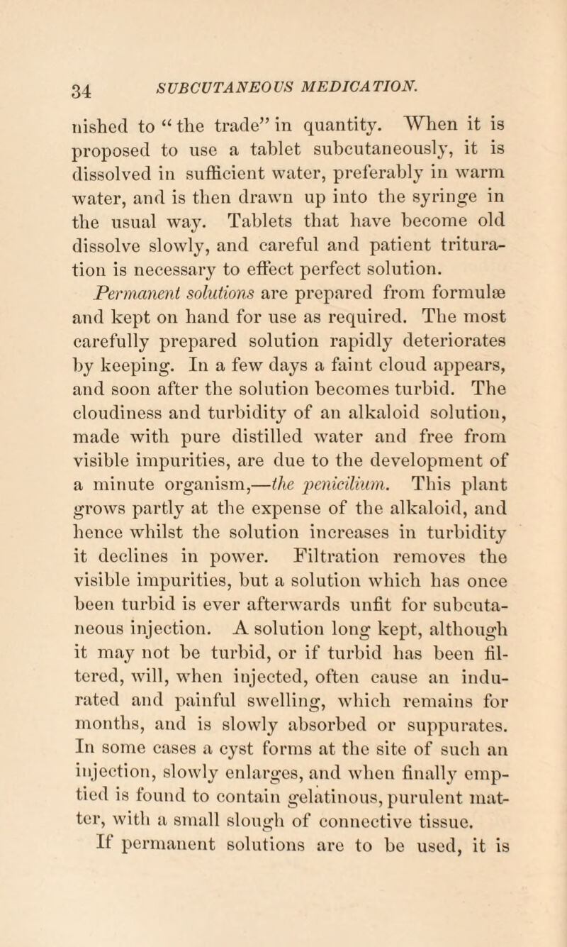 nished to “ the trade” in quantity. When it is proposed to use a tablet subcutaneously, it is dissolved in sufficient water, preferably in warm water, and is then drawn up into the syringe in the usual way. Tablets that have become old dissolve slowly, and careful and patient tritura¬ tion is necessary to effect perfect solution. Permanent solutions are prepared from formube and kept on hand for use as required. The most carefully prepared solution rapidly deteriorates by keeping. In a few days a faint cloud appears, and soon after the solution becomes turbid. The cloudiness and turbidity of an alkaloid solution, made with pure distilled water and free from visible impurities, are due to the development of a minute organism,—the penicilium. This plant grows partly at the expense of the alkaloid, and hence whilst the solution increases in turbidity it declines in power. Filtration removes the visible impurities, but a solution which has once been turbid is ever afterwards unfit for subcuta¬ neous injection. A solution long kept, although it may not be turbid, or if turbid has been fil¬ tered, will, when injected, often cause an indu¬ rated and painful swelling, which remains for months, and is slowly absorbed or suppurates. In some cases a cyst forms at the site of such an injection, slowly enlarges, and when finally emp¬ tied is found to contain gelatinous, purulent mat¬ ter, with a small slough of connective tissue. If permanent solutions are to be used, it is