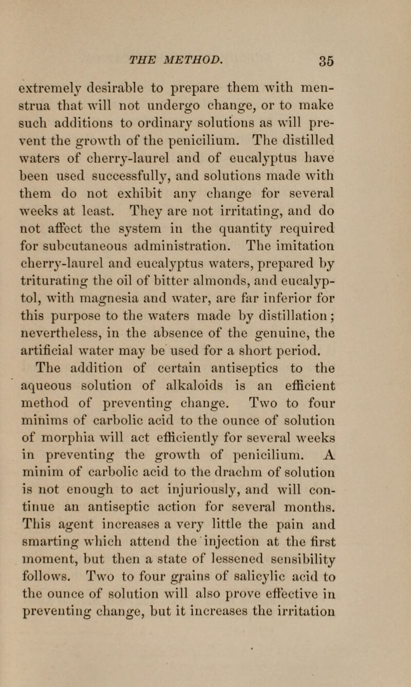 extremely desirable to prepare them with men¬ strua that will not undergo change, or to make such additions to ordinary solutions as will pre¬ vent the growth of the penicilium. The distilled waters of cherry-laurel and of eucalyptus have been used successfull}T, and solutions made with them do not exhibit any change for several weeks at least. They are not irritating, and do not affect the system in the quantity required for subcutaneous administration. The imitation cherry-laurel and eucalyptus waters, prepared by triturating the oil of bitter almonds, and eucalyp- tol, with magnesia and water, are far inferior for this purpose to the waters made by distillation; nevertheless, in the absence of the genuine, the artificial water may be used for a short period. The addition of certain antiseptics to the aqueous solution of alkaloids is an efficient method of preventing change. Two to four minims of carbolic acid to the ounce of solution of morphia will act efficiently for several weeks in preventing the growth of penicilium. A minim of carbolic acid to the drachm of solution is not enough to act injuriously, and will con¬ tinue an antiseptic action for several months. This agent increases a very little the pain and smarting which attend the injection at the first moment, but then a state of lessened sensibility follows. Two to four grains of salicylic acid to the ounce of solution will also prove effective in preventing change, but it increases the irritation