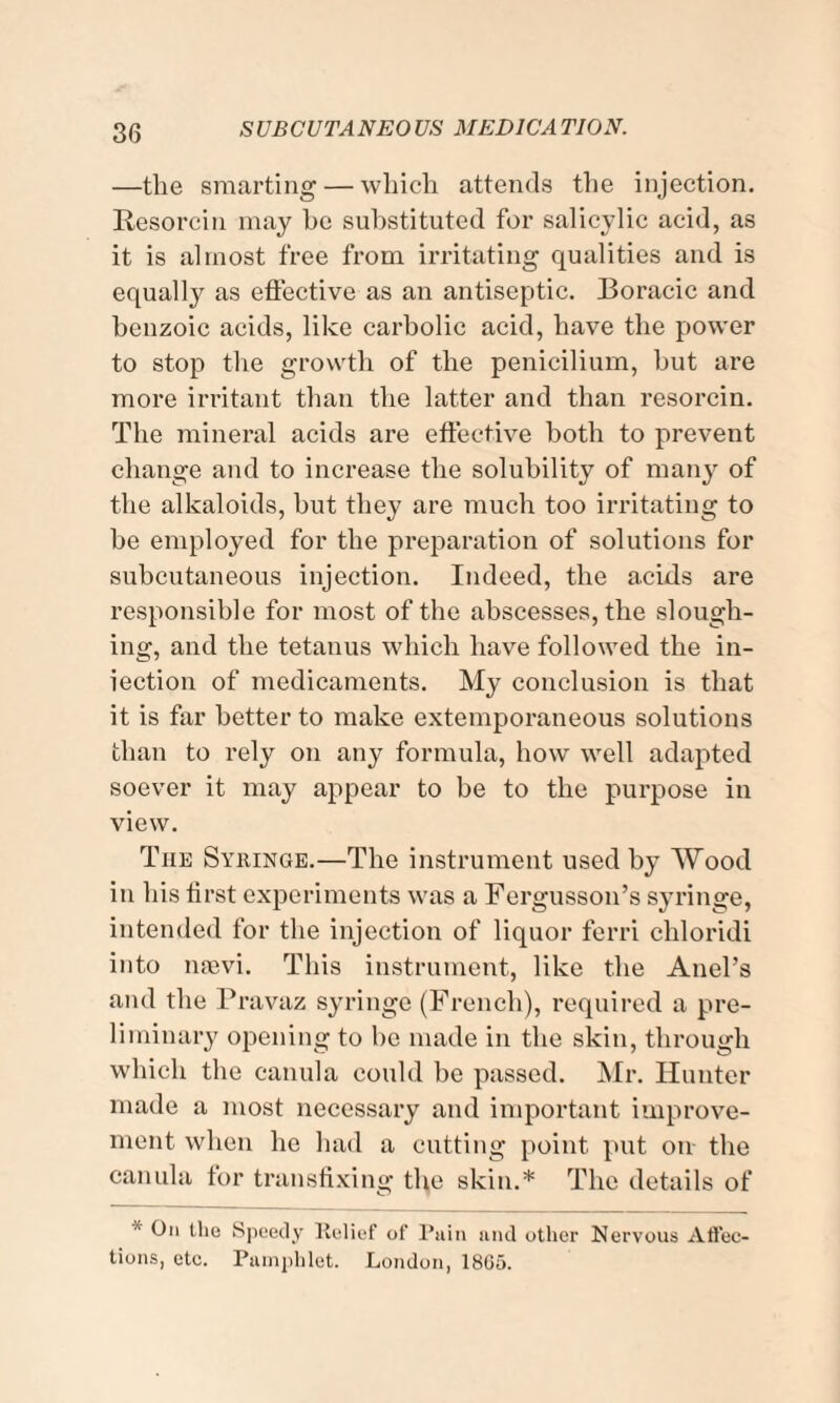 —the smarting — which attends the injection. Resorcin may be substituted for salicylic acid, as it is almost free from irritating qualities and is equally as effective as an antiseptic. Boracic and benzoic acids, like carbolic acid, have the power to stop the growth of the penicilium, but are more irritant than the latter and than resorcin. The mineral acids are effective both to prevent change and to increase the solubility of many of the alkaloids, but they are much too irritating to be employed for the preparation of solutions for subcutaneous injection. Indeed, the acids are responsible for most of the abscesses, the slough¬ ing, and the tetanus which have followed the in¬ jection of medicaments. My conclusion is that it is far better to make extemporaneous solutions than to rely on any formula, how well adapted soever it may appear to be to the purpose in view. The Syringe.—The instrument used by Wood in his first experiments was a Fergusson’s syringe, intended for the injection of liquor ferri chloridi into nsevi. This instrument, like the Anel’s and the Pravaz syringe (French), required a pre¬ liminary opening to be made in the skin, through which the eanula could be passed. Mr. Hunter made a most necessary and important improve¬ ment when he had a cutting point put on the eanula tor transfixing the skin.* The details of On the Speedy Relief of Pain and other Nervous Affec¬ tions, etc. Pamphlet. London, 18G5.