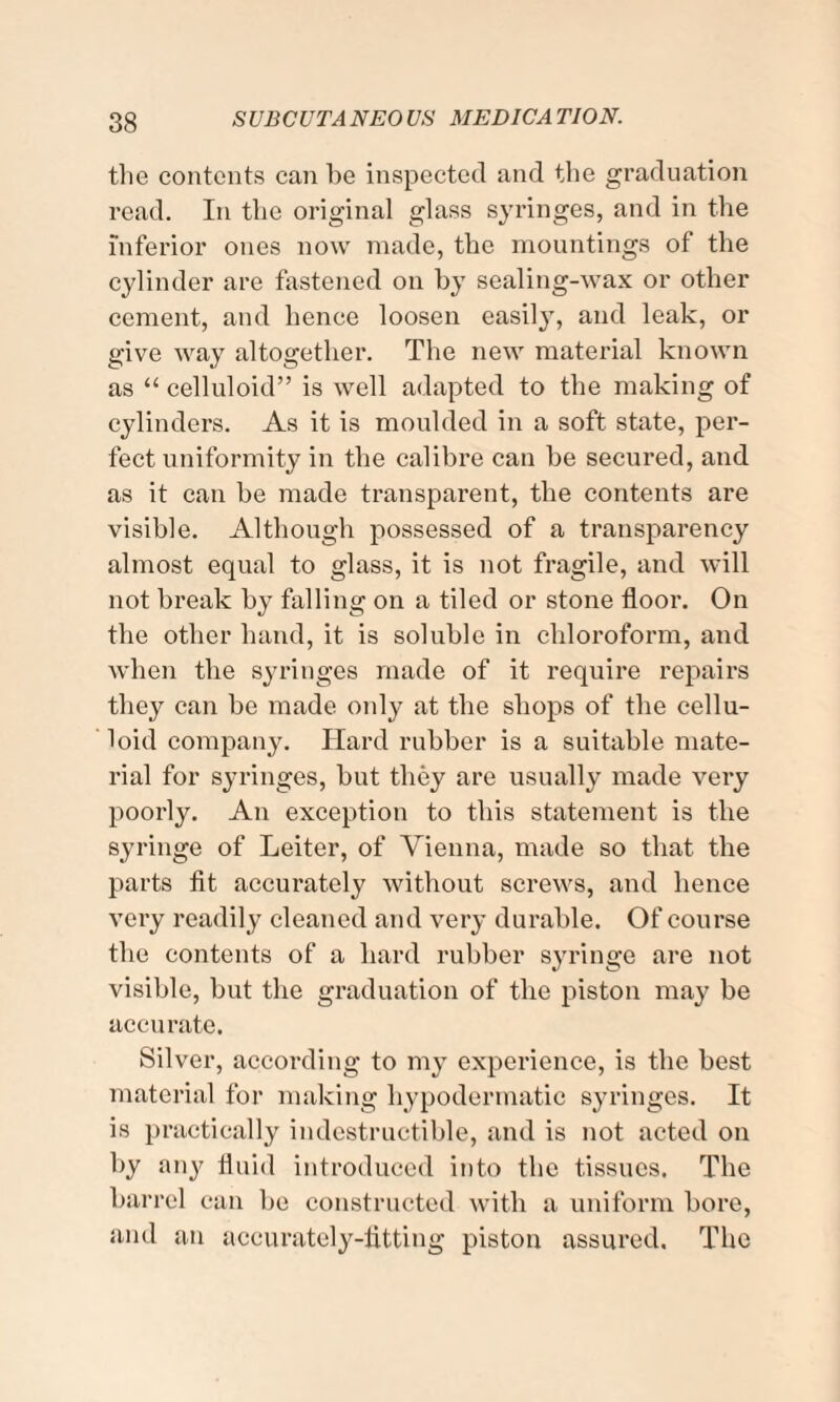 the contents can he inspected and the graduation read. In the original glass syringes, and in the inferior ones now made, the mountings of the cylinder are fastened on by sealing-wax or other cement, and hence loosen easily, and leak, or give way altogether. The new material known as “ celluloid” is well adapted to the making of cylinders. As it is moulded in a soft state, per¬ fect uniformity in the calibre can be secured, and as it can be made transparent, the contents are visible. Although possessed of a transparency almost equal to glass, it is not fragile, and will not break by falling on a tiled or stone floor. On the other hand, it is soluble in chloroform, and when the syringes made of it require repairs they can be made only at the shops of the cellu¬ loid company. Hard rubber is a suitable mate¬ rial for syringes, but they are usually made very poorly. An exception to this statement is the syringe of Leiter, of Vienna, made so that the parts fit accurately without screws, and hence very readily cleaned and very durable. Of course the contents of a hard rubber syringe are not visible, but the graduation of the piston may be accurate. Silver, according to my experience, is the best material for making hypodermatic syringes. It is practically indestructible, and is not acted on by any fluid introduced into the tissues. The barrel can be constructed with a uniform bore, and an accurately-fitting piston assured. The