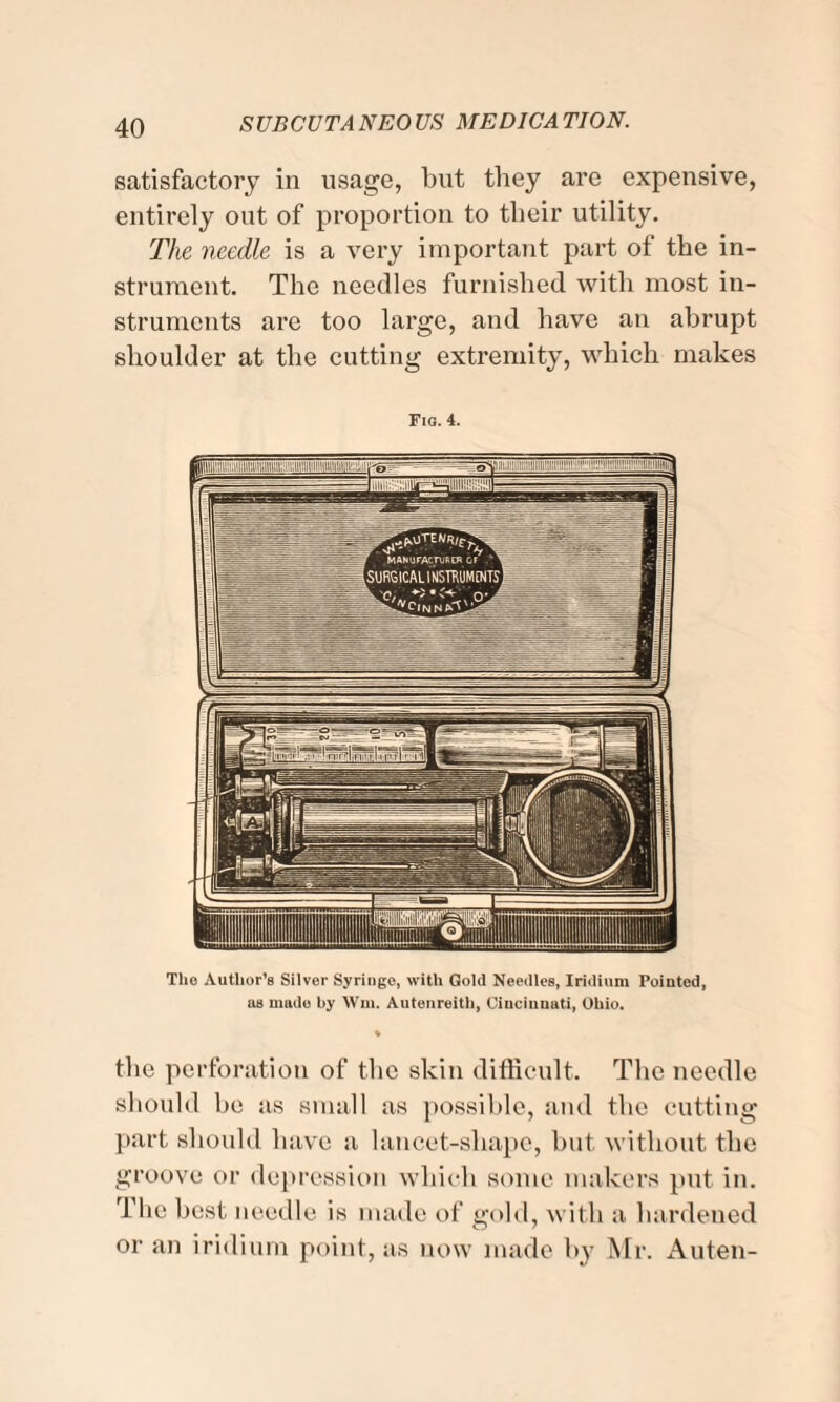 satisfactory in usage, but they are expensive, entirely out of proportion to their utility. The needle is a very important part of the in¬ strument. The needles furnished with most in¬ struments are too large, and have an abrupt shoulder at the cutting extremity, which makes Fig. 4. The Author’s Silver Syringe, with Gold Needles, Iridium Pointed, as made by Win. Autenreith, Cincinnati, Ohio. the perforation of the skin difficult. The needle should he as small as possible, and the cutting part should have a lancet-sliape, hut without the groove or depression which some makers put in. The best needle is made of gold, with a hardened or an iridium point, as now made by Mr. Auten-