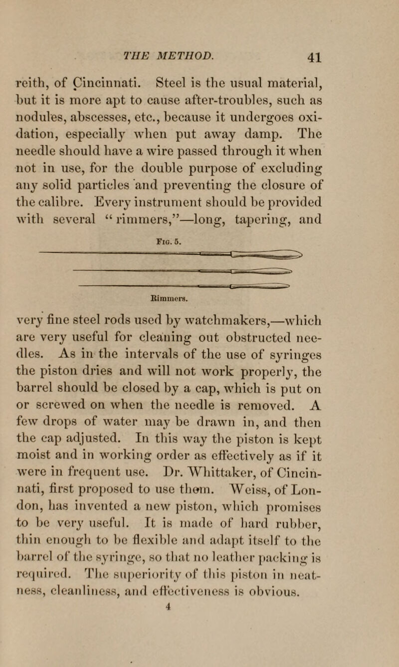 reith, of Cincinnati. Steel is the usual material, hut it is more apt to cause after-trouhles, such as nodules, abscesses, etc., because it undergoes oxi¬ dation, especially when put away damp. The needle should have a wire passed through it when not in use, for the double purpose of excluding any solid particles and preventing the closure of the calibre. Every instrument should be provided with several “ rimmers,”—long, tapering, and Fig. 5. Kimmera. very fine steel rods used by watchmakers,—which are very useful for cleaning out obstructed nee¬ dles. As in the intervals of the use of syringes the piston dries and will not work properly, the barrel should be closed by a cap, which is put on or screwed on when the needle is removed. A few drops of water may be drawn in, and then the cap adjusted. In this way the piston is kept moist and in working order as effectively as if it were in frequent use. Dr. Whittaker, of Cincin¬ nati, first proposed to use them. Weiss, of Lon¬ don, has invented a now piston, which promises to be very useful. It is made of hard rubber, thin enough to be flexible and adapt itself to the barrel of the syringe, so that no leather packing is required. The superiority of this piston in neat¬ ness, cleanliness, and effectiveness is obvious.