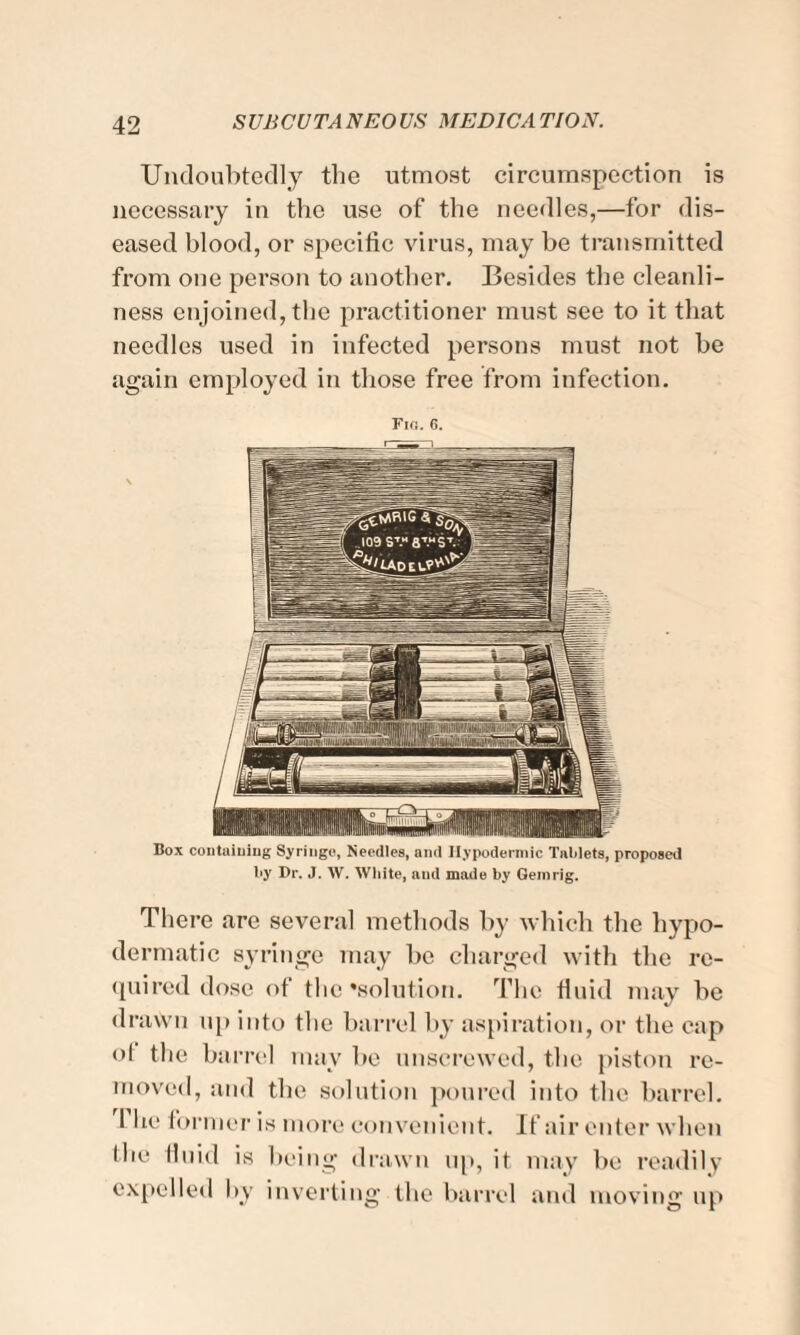 Undoubtedly the utmost circumspection is necessary in the use of the needles,—for dis¬ eased blood, or specific virus, may he transmitted from one person to another. Besides the cleanli¬ ness enjoined, the practitioner must see to it that needles used in infected persons must not he again employed in those free from infection. There are several methods by which the hypo¬ dermatic syringe may he charged with the re¬ quired dose of the'solution. The fluid may be drawn up into the barrel by aspiration, or the cap ot the barrel may be unscrewed, the piston re¬ moved, and the solution poured into the barrel. The former is more convenient. If air enter when the fluid is being drawn up, it may be readily expelled by inverting the barrel and moving up