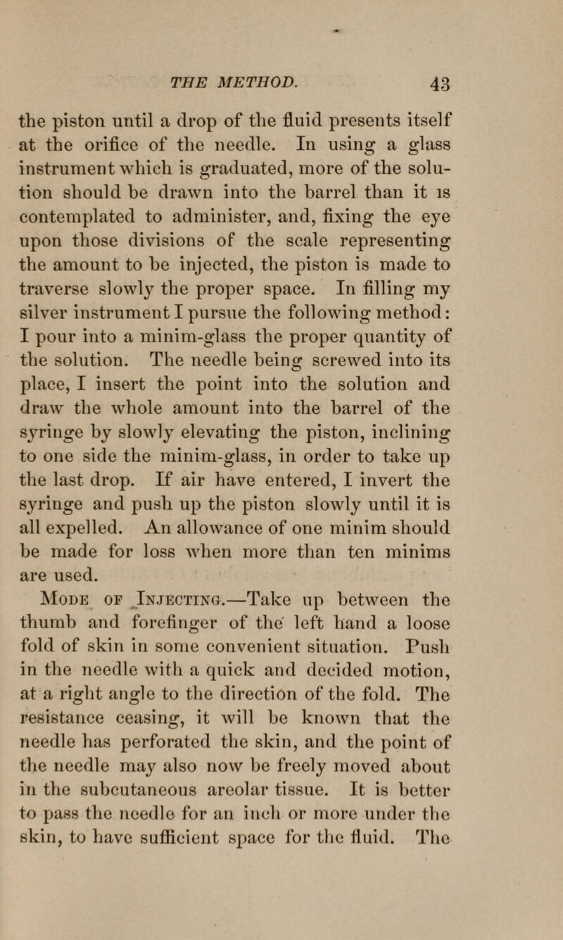 the piston until a drop of the fluid presents itself at the orifice of the needle. In using a glass instrument which is graduated, more of the solu¬ tion should he drawn into the barrel than it is contemplated to administer, and, fixing the eye upon those divisions of the scale representing the amount to he injected, the piston is made to traverse slowly the proper space. In filling my silver instrument I pursue the following method: I pour into a minim-glass the proper quantity of the solution. The needle being screwed into its place, I insert the point into the solution and draw the whole amount into the barrel of the syringe by slowly elevating the piston, inclining to one side the minim-glass, in order to take up the last drop. If air have entered, I invert the syringe and push up the piston slowly until it is all expelled. An allowance of one minim should be made for loss when more than ten minims are used. Mode of Injecting.—Take up between the thumb and forefinger of the left hand a loose fold of skin in some convenient situation. Push in the needle with a quick and decided motion, at a right angle to the direction of the fold. The resistance ceasing, it will be known that the needle has perforated the skin, and the point of the needle may also now be freely moved about in the subcutaneous areolar tissue. It is better to pass the needle for an inch or more under the skin, to have sufficient space for the fluid. The