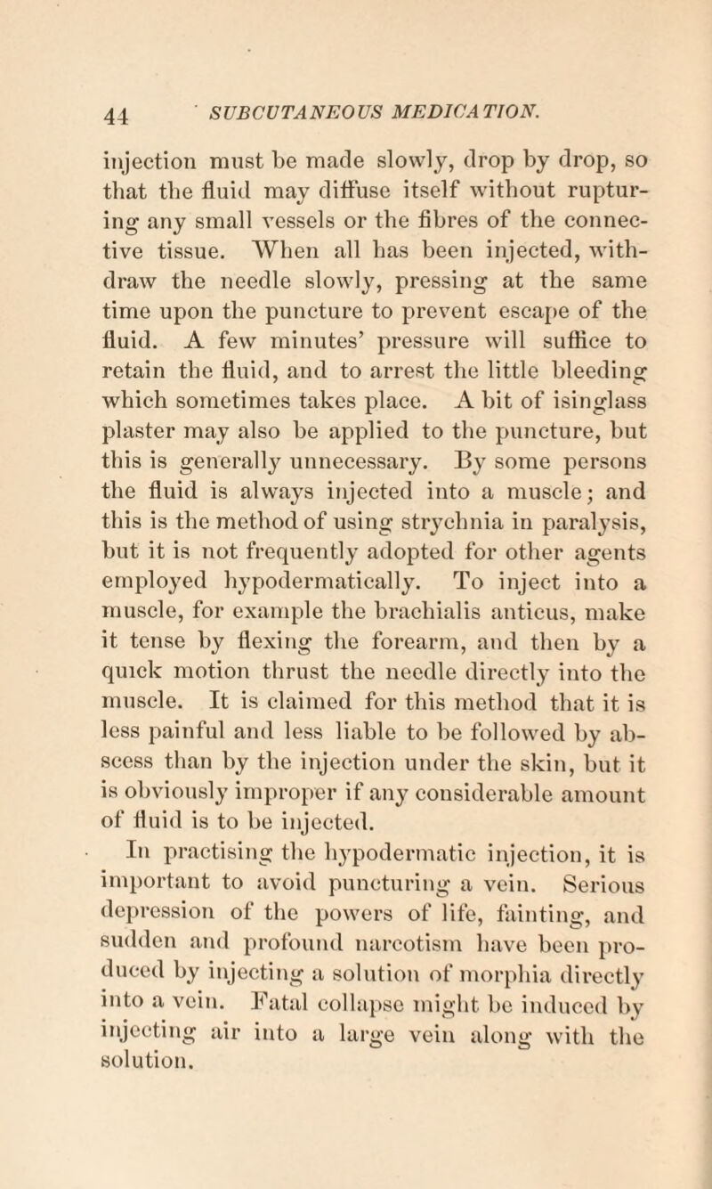 injection must be made slowly, drop by drop, so that the fluid may diffuse itself without ruptur¬ ing any small vessels or the fibres of the connec¬ tive tissue. When all has been injected, with¬ draw the needle slowly, pressing at the same time upon the puncture to prevent escape of the fluid. A few minutes’ pressure will suffice to retain the fluid, and to arrest the little bleeding which sometimes takes place. A bit of isinglass plaster may also be applied to the puncture, but this is generally unnecessary. By some persons the fluid is always injected into a muscle; and this is the method of using strychnia in paralysis, but it is not frequently adopted for other agents employed hypodermatieally. To inject into a muscle, for example the brachialis anticus, make it tense by flexing the forearm, and then by a quick motion thrust the needle directly into the muscle. It is claimed for this method that it is less painful and less liable to be followed by ab¬ scess than by the injection under the skin, but it is obviously improper if any considerable amount of fluid is to be injected. In practising the hypodermatic injection, it is important to avoid puncturing a vein. Serious depression of the powers of life, fainting, and sudden and profound narcotism have been pro¬ duced by injecting a solution of morphia directly into a vein. Fatal collapse might be induced by injecting air into a large vein along with the solution.