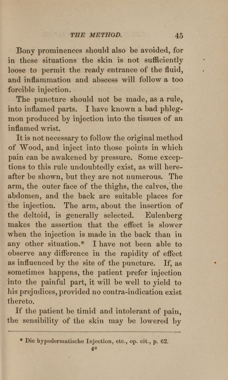 Bony prominences should also be avoided, for in these situations the skin is not sufficiently loose to permit the ready entrance of the fluid, aud inflammation and abscess will follow a too forcible injection. The puncture should uot he made, as a rule, into inflamed parts. I have known a bad phleg¬ mon produced by injection into the tissues of an inflamed wrist. It is not necessary to follow the original method of Wood, and inject into those points in which pain can be awakened by pressure. Some excep¬ tions to this rule undoubtedly exist, as will here¬ after be shown, but they are not numerous. The arm, the outer face of the thighs, the calves, the abdomen, and the back are suitable places for the injection. The arm, about the insertion of the deltoid, is generally selected. Eulenberg makes the assertion that the effect is slower when the injection is made in the back than in any other situation.* I have not been able to observe any difference in the rapidity of effect as influenced by the site of the puncture. If, as sometimes happens, the patient prefer injection into the painful part, it will be well to yield to his prejudices, provided no contra-indication exist thereto. If the patient be timid and intolerant of pain, the sensibility of the skin may be lowered by * Die hypodermatische Injection, etc., op. cit., p. 62. 4*