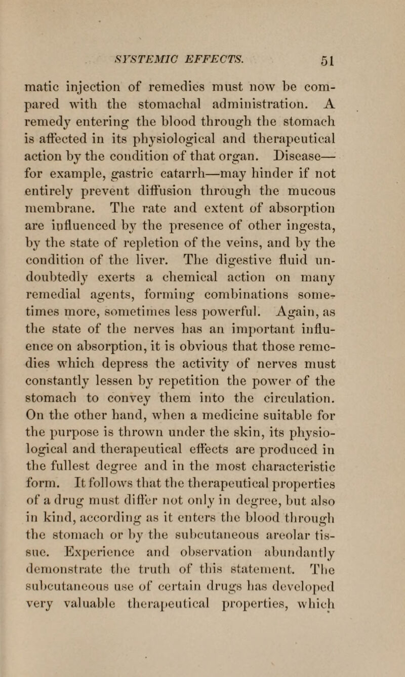 matic injection of remedies must now be com¬ pared with the stomachal administration. A remedy entering the blood through the stomach is affected in its physiological and therapeutical action by the condition of that organ. Disease— for example, gastric catarrh—may hinder if not entirely prevent diffusion through the mucous membrane. The rate and extent of absorption are influenced by the presence of other ingesta, by the state of repletion of the veins, and by the condition of the liver. The digestive fluid un¬ doubtedly exerts a chemical action on many remedial agents, forming combinations some- times more, sometimes less powerful. Again, as the state of the nerves has an important influ¬ ence on absorption, it is obvious that those reme¬ dies which depress the activity of nerves must constantly lessen by repetition the power of the stomach to convey them into the circulation. On the other hand, when a medicine suitable for the purpose is thrown under the skin, its physio¬ logical and therapeutical effects are produced in the fullest degree and in the most characteristic form. It follows that the therapeutical properties of a drug must differ not only in degree, but also in kind, according as it enters the blood through the stomach or by the subcutaneous areolar tis¬ sue. Experience and observation abundantly demonstrate the truth of this statement. The subcutaneous use of certain drugs lias developed very valuable therapeutical properties, which