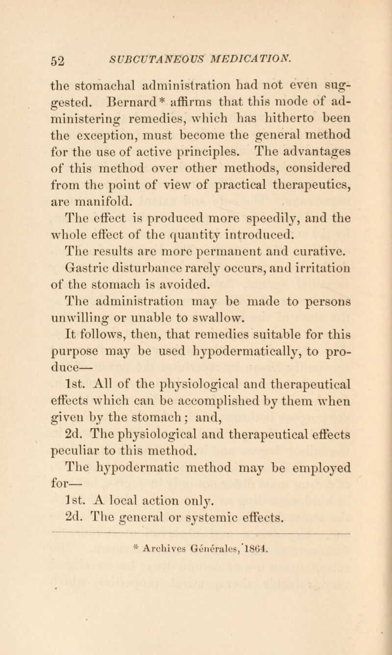 the stomachal administration had not even sug¬ gested. Bernard* affirms that this mode of ad¬ ministering remedies, which has hitherto been the exception, must become the general method for the use of active principles. The advantages of this method over other methods, considered from the point of view of practical therapeutics, are manifold. The effect is produced more speedily, and the whole effect of the quantity introduced. The results are more permanent and curative. Gastric disturbance rarely occurs, and irritation of the stomach is avoided. The administration may he made to persons unwilling or unable to swallow. It follows, then, that remedies suitable for this purpose may be used hypodermatically, to pro¬ duce— 1st. All of the physiological and therapeutical effects which can he accomplished by them when given by the stomach ; and, 2d. The physiological and therapeutical effects peculiar to this method. The hypodermatic method may he employed for— 1 st. A local action only. 2d. The general or systemic effects. * Archives Generales,’l8G4.