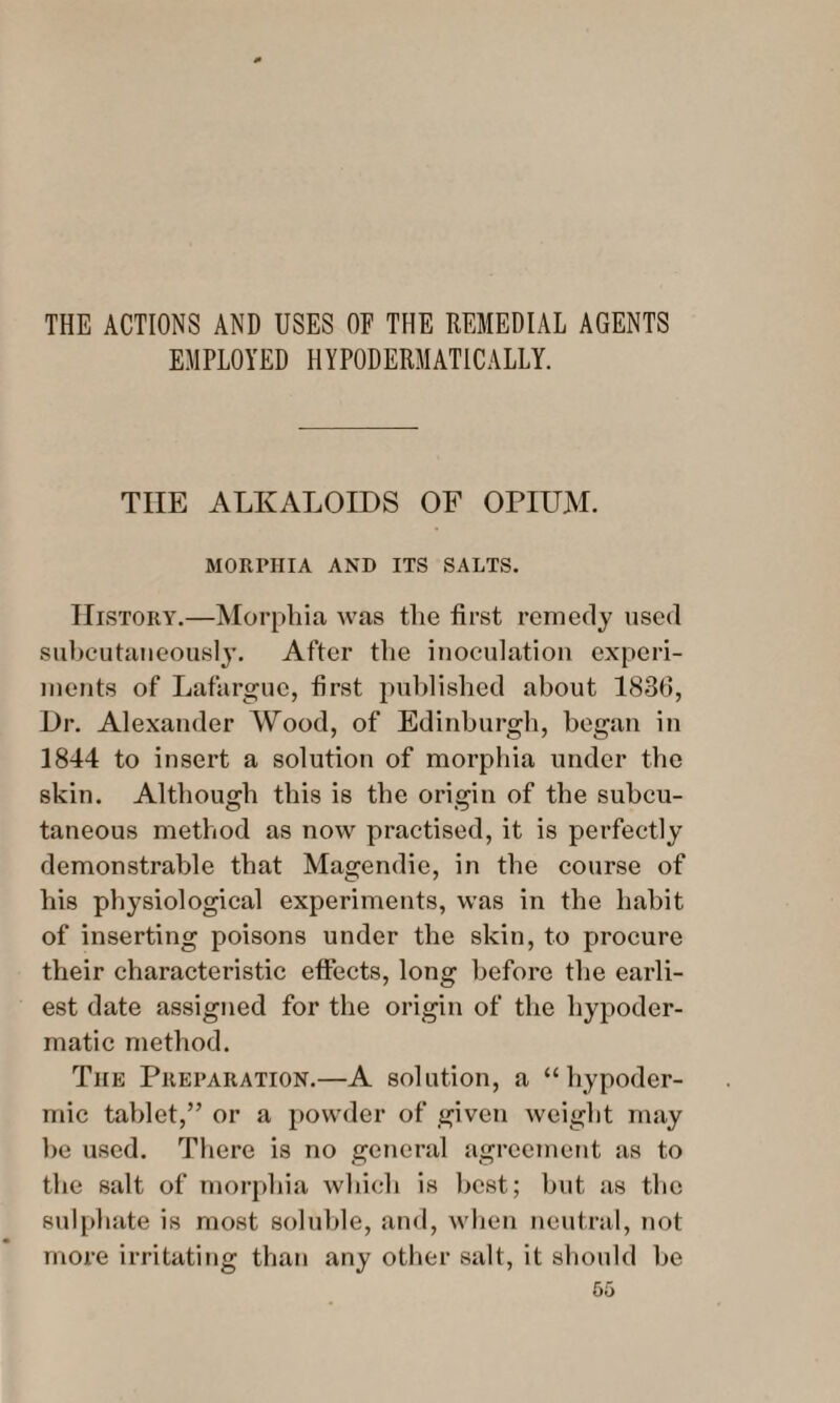 THE ACTIONS AND USES OF THE REMEDIAL AGENTS EMPLOYED HYPODERMATICALLY. THE ALKALOIDS OF OPIUM. MORPHIA AND ITS SALTS. History.—Morphia was the first remedy used subcutaneously. After the inoculation experi¬ ments of Lafargue, first published about 1830, Dr. Alexander Wood, of Edinburgh, began in 1844 to insert a solution of morphia under the skin. Although this is the origin of the subcu¬ taneous method as now practised, it is perfectly demonstrable that Magendie, in the course of his physiological experiments, was in the habit of inserting poisons under the skin, to procure their characteristic effects, long before the earli¬ est date assigned for the origin of the hypoder¬ matic method. The Preparation.—A solution, a “hypoder¬ mic tablet,” or a powder of given weight may be used. There is no general agreement as to the salt of morphia which is best; but as the sulphate is most soluble, and, when neutral, not more irritating than any other salt, it should be