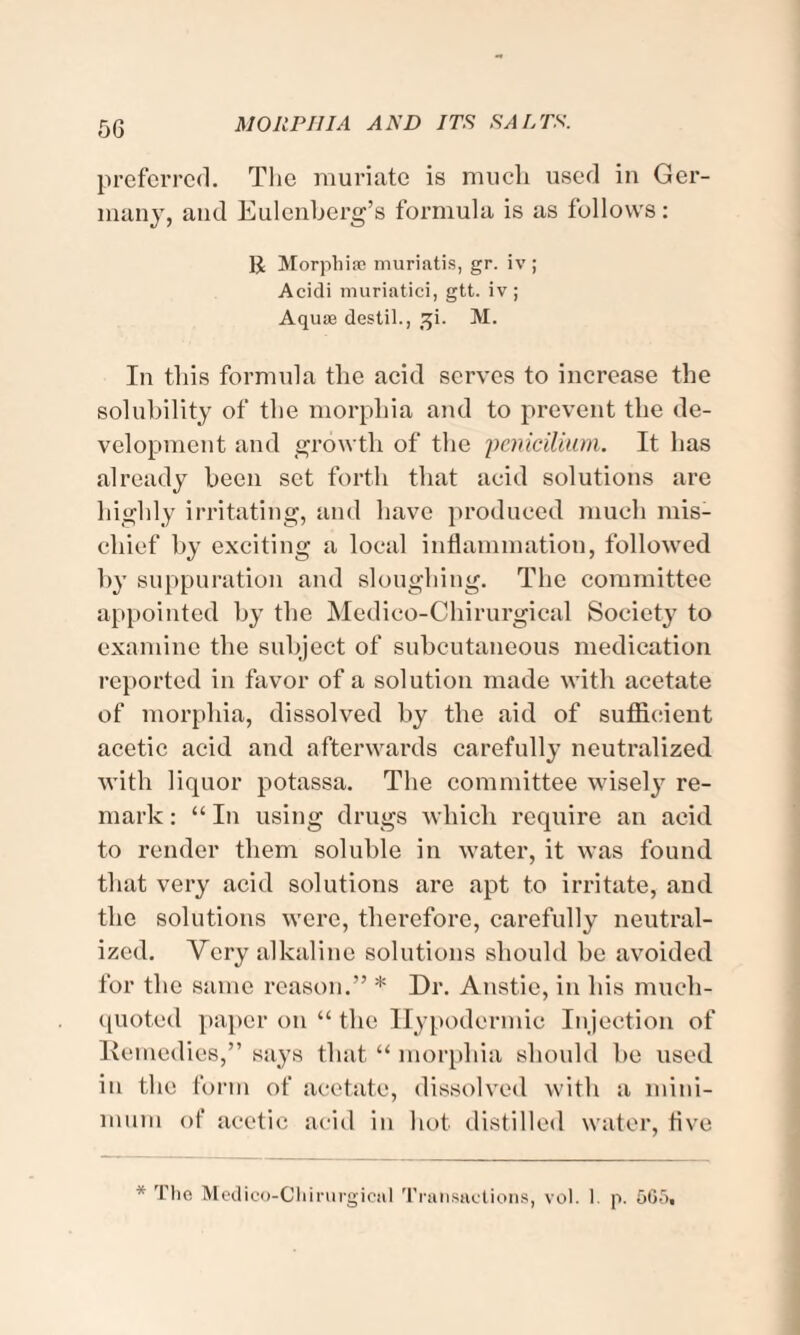 preferred. The muriate is much used in Ger¬ many, and Eulenberg’s formula is as follows: R Morphiae muriatis, gr. iv ; Acidi muriatici, gtt. iv ; Aquae destil., !ji. M. In this formula the acid serves to increase the solubility of the morphia and to prevent the de¬ velopment and growth of the penicilium. It has already been set forth that acid solutions are highly irritating, and have produced much mis¬ chief by exciting a local inflammation, followed by suppuration and sloughing. The committee appointed by the Medieo-Chirurgical Society to examine the subject of subcutaneous medication reported in favor of a solution made with acetate of morphia, dissolved by the aid of sufficient acetic acid and afterwards carefully neutralized with liquor potassa. The committee wisely re¬ mark : “ In using drugs which require an acid to render them soluble in water, it was found that very acid solutions are apt to irritate, and the solutions were, therefore, carefully neutral¬ ized. Very alkaline solutions should be avoided for the same reason.” * Dr. Anstie, in his much- quoted paper on “ the Hypodermic Injection of Remedies,” says that “ morphia should be used in the form of acetate, dissolved with a mini¬ mum of acetic acid in hot. distilled water, five * The Medico-Chirurgiciil Transactions, vol. I p. 565.