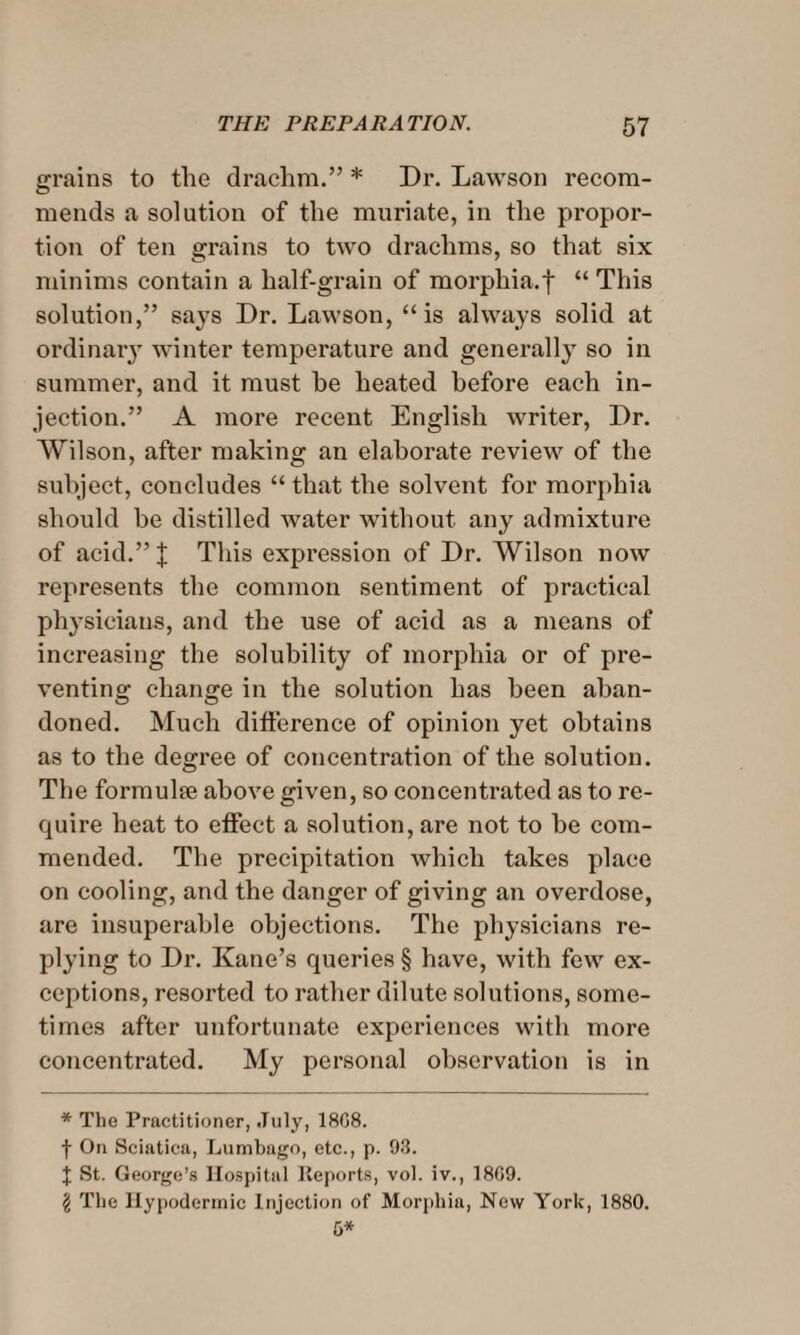 grains to the drachm.” * Dr. Lawson recom¬ mends a solution of the muriate, in the propor¬ tion of ten grains to two drachms, so that six minims contain a half-grain of morphia.f “ This solution,” says Dr. Lawson, “is always solid at ordinary winter temperature and generally so in summer, and it must he heated before each in¬ jection.” A more recent English writer, Dr. Wilson, after making an elaborate review of the subject, concludes “ that the solvent for morphia should be distilled water without any admixture of acid.” | This expression of Dr. Wilson now represents the common sentiment of practical physicians, and the use of acid as a means of increasing the solubility of morphia or of pre¬ venting change in the solution has been aban¬ doned. Much difference of opinion yet obtains as to the degree of concentration of the solution. The formulae above given, so concentrated as to re¬ quire heat to effect a solution, are not to be com¬ mended. The precipitation which takes place on cooling, and the danger of giving an overdose, are insuperable objections. The physicians re¬ plying to Dr. Kane’s queries § have, with few ex¬ ceptions, resorted to rather dilute solutions, some¬ times after unfortunate experiences with more concentrated. My personal observation is in * The Practitioner, July, 18C8. f On Sciatica, Lumbago, etc., p. 93. J St. George’s Hospital Reports, vol. iv., 18C9. $ The Hypodermic Injection of Morphia, New York, 1880. G*