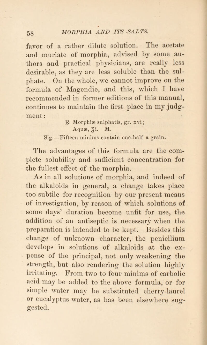 favor of a rather dilute solution. The acetate and muriate of morphia, advised by some au¬ thors and practical physicians, are really less desirable, as they are less soluble than the sul¬ phate. On the whole, we cannot improve on the formula of Magendie, and this, which I have recommended in former editions of this manual, continues to maintain the first place in my judg¬ ment : Morphise sulphatis, gr. xvi; Aquae, §i. M. Sig. —Fifteen minims contain one-half a grain. The advantages of this formula are the com¬ plete solubility and sufficient concentration for the fullest effect of the morphia. As in all solutions of morphia, and indeed of the alkaloids in general, a change takes place too subtile for recognition by our present means of investigation, by reason of which solutions of some days’ duration become unfit for use, the addition of an antiseptic is necessary when the preparation is intended to be kept. Besides this change of unknown character, the penicilium develops in solutions of alkaloids at the ex¬ pense of the principal, not only weakening the strength, but also rendering the solution highly irritating. From two to four minims of carbolic acid may be added to the above formula, or for simple water may be substituted cherry-laurel or eucalyptus water, as has been elsewhere sug¬ gested.