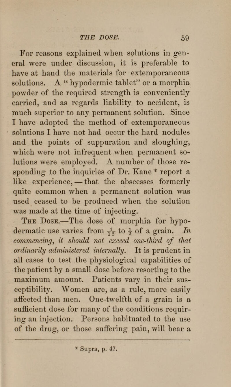 For reasons explained when solutions in gen¬ eral were under discussion, it is preferable to have at hand the materials for extemporaneous solutions. A “ hypodermic tablet” or a morphia powder of the required strength is conveniently carried, and as regards liability to accident, is much superior to any permanent solution. Since I have adopted the method of extemporaneous solutions I have not had occur the hard nodules and the points of suppuration and sloughing, which were not infrequent when permanent so¬ lutions were employed. A number of those re¬ sponding to the inquiries of Dr. Kane * report a like experience, — that the abscesses formerly quite common when a permanent solution was used ceased to be produced when the solution was made at the time of injecting. The Dose.—The dose of morphia for hypo¬ dermatic use varies from to ^ of a grain. In commencing, it should not exceed one-third of that ordinarily administered internally. It is prudent in all cases to test the physiological capabilities of the patient by a small dose before resorting to the maximum amount. Patients vary in their sus¬ ceptibility. Women are, as a rule, more easily affected than men. One-twelftli of a grain is a sufficient dose for many of the conditions requir¬ ing an injection. Persons habituated to the use of the drug, or those suffering pain, will bear a * Supra, p. 47.