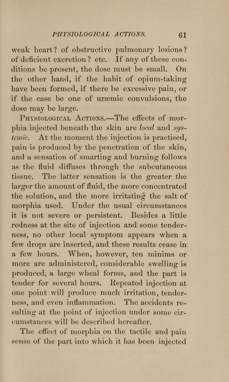 weak heart? of obstructive pulmonary lesions? of deficient excretion ? etc. If any of these con¬ ditions be present, the dose must be small. On the other hand, if the habit of opium-taking have been formed, if there be excessive pain, or if the case be one of uraemic convulsions, the dose may be large. Physiological Actions.—The effects of mor¬ phia injected beneath the skin are local and si/s- temic. At the moment the injection is practised, pain is produced by the penetration of the skin, and a sensation of smarting and burning follows as the fluid diffuses through the subcutaneous tissue. The latter sensation is the greater the larger the amount of fluid, the more concentrated the solution, and the more irritating the salt of morphia used. Under the usual circumstances it is not severe or persistent. Besides a little redness at the site of injection and some tender¬ ness, no other local symptom appears when a few drops are inserted, and these results cease in a few hours. When, however, ten minims or more are administered, considerable swelling is produced, a large wheal forms, and the part is tender for several hours. Repeated injection at one point will produce much irritation, tender¬ ness, and even inflammation. The accidents re¬ sulting at the point of injection under some cir¬ cumstances will be described hereafter. The effect of morphia on the tactile and pain sense of the part into which it has been injected