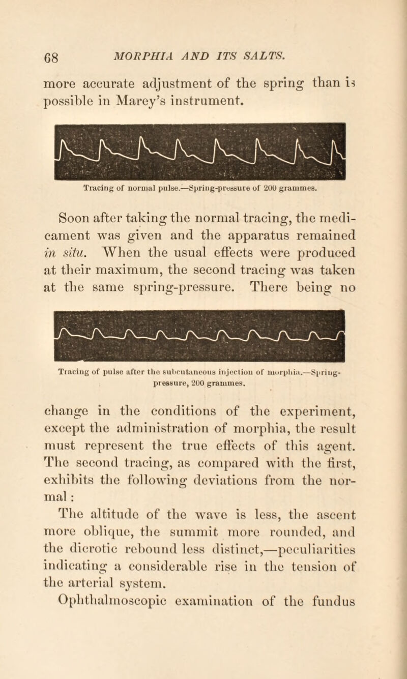 more accurate adjustment of the spring than is possible in Marey’s instrument. Tracing of normal pulse.—Spring-pressure of 2U0 grammes. Soon after taking the normal tracing, the medi¬ cament was given and the apparatus remained in situ. When the usual effects were produced at their maximum, the second tracing was taken at the same spring-pressure. There being no Tracing of pulse ufter the subcutaneous injection of morphia.—Spring- pressure, 200 grammes. change in the conditions of the experiment, except the administration of morphia, tlic result must represent the true effects of this agent. The second tracing, as compared with the first, exhibits the following deviations from the nor¬ mal : The altitude of the wave is less, the ascent more oblique, the summit more rounded, and the dicrotic rebound less distinct,—peculiarities indicating a considerable rise in the tension of the arterial system. Ophthalmoscopic examination of the fundus