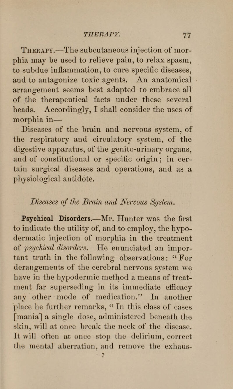 Therapy.—The subcutaneous injection of mor¬ phia may be used to relieve pain, to relax spasm, to subdue inflammation, to cure specific diseases, aud to antagonize toxic agents. An anatomical arrangement seems best adapted to embrace all of the therapeutical facts under these several heads. Accordingly, I shall consider the uses of morphia in— Diseases of the brain and nervous system, of the respiratory and circulatory system, of the digestive apparatus, of the genito-urinary organs, and of constitutional or specific origin; in cer¬ tain surgical diseases and operations, and as a physiological antidote. Diseases of the Brain and Nervous System. Psychical Disorders.—Mr. Hunter was the first to indicate the utility of, and to employ, the hypo¬ dermatic injection of morphia in the treatment of psychical disorders. He enunciated an impor¬ tant truth in the following observations: “For derangements of the cerebral nei'vous system we have in the hypodermic method a means of treat¬ ment far superseding in its immediate efficacy any other mode of medication.” In another place he further remarks, “ In this class of cases [mania] a single dose, administered beneath the skin, Avill at once break the neck of the disease. It will often at once stop the delirium, correct the mental aberration, and remove the exhaus-