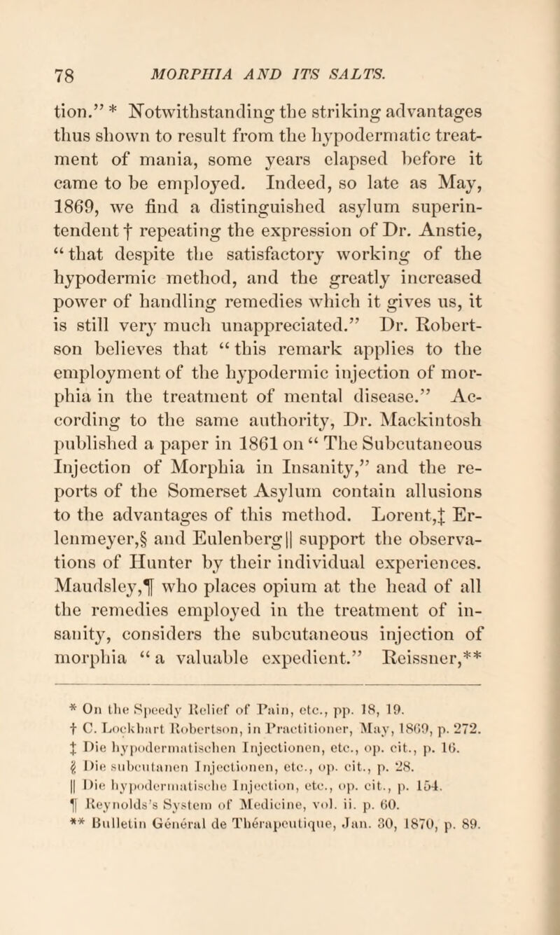 tion.” * Notwithstanding the striking advantages thus shown to result from the hypodermatic treat¬ ment of mania, some years elapsed before it came to be employed. Indeed, so late as May, 1869, we find a distinguished asylum superin¬ tendent f repeating the expression of Dr. Anstie, “that despite the satisfactory working of the hypodermic method, and the greatly increased power of handling remedies which it gives us, it is still very much unappreciated.” Dr. Robert¬ son believes that “ this remark applies to the employment of the hypodermic injection of mor¬ phia in the treatment of mental disease.” Ac¬ cording to the same authority, Dr. Mackintosh published a paper in 1861 on “ The Subcutaneous Injection of Morphia in Insanity,” and the re¬ ports of the Somerset Asylum contain allusions to the advantages of this method. Lorent,J Er- lenmeyer,§ and Eulenberg|| support the observa¬ tions of Hunter by their individual experiences. Maudsley,T[ who places opium at the head of all the remedies employed in the treatment of in¬ sanity, considers the subcutaneous injection of morphia “ a valuable expedient.” Reissner,** * On the Speedy Relief of Pain, etc., pp. 18, 19. t C. Lockhart Robertson, in Practitioner, May, 1809, p. 272. J Die hypodermatischen Injectionen, etc., op. eit., p. 1G. \ Die subcutanen Injectionen, etc., op. cit., p. 28. || Die hypodermatisclie Injection, etc., op. cit., p. lot. I) Reynolds’s System of Medicine, vol. ii. p. GO. ** Bulletin General de Therapcutique, Jan. 30, 1870, p. 89.