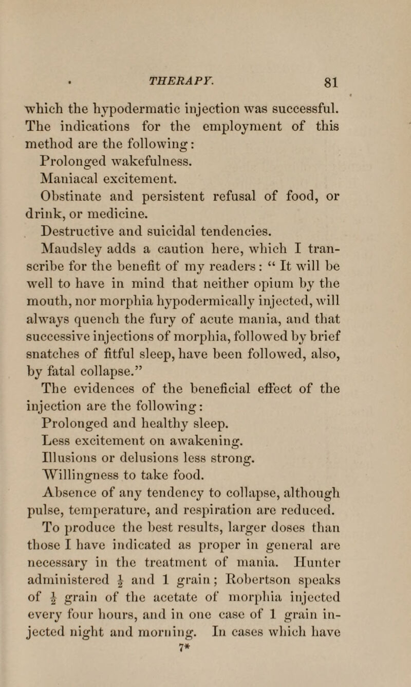 which the hypodermatic injection was successful. The indications for the employment of this method are the following: Prolonged wakefulness. Maniacal excitement. Obstinate and persistent refusal of food, or drink, or medicine. Destructive and suicidal tendencies. Maudsley adds a caution here, which I tran¬ scribe for the benefit of my readers: “ It will he well to have in mind that neither opium by the mouth, nor morphia hypodermically injected, will always quench the fury of acute mania, and that successive injections of morphia, followed by brief snatches of fitful sleep, have been followed, also, by fatal collapse.” The evidences of the beneficial effect of the injection are the following: Prolonged and healthy sleep. Less excitement on awakening. Illusions or delusions less strong. Willingness to take food. Absence of any tendency to collapse, although pulse, temperature, and respiration arc reduced. To produce the best results, larger doses than those I have indicated as proper in general are necessary in the treatment of mania. Hunter administered J and 1 grain; Robertson speaks of \ grain of the acetate of morphia injected every four hours, and in one case of 1 grain in¬ jected night and morning. In cases which have 7*